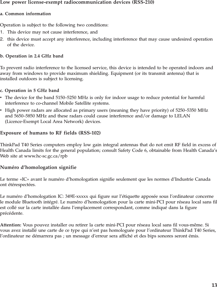 Low power license-exempt radiocommunication devices (RSS-210)a. Common informationOperation is subject to the following two conditions:1. This device may not cause interference, and2. this device must accept any interference, including interference that may cause undesired operationof the device.b. Operation in 2.4 GHz bandTo prevent radio interference to the licensed service, this device is intended to be operated indoors andaway from windows to provide maximum shielding. Equipment (or its transmit antenna) that isinstalled outdoors is subject to licensing.c. Operation in 5 GHz bandvThe device for the band 5150–5250 MHz is only for indoor usage to reduce potential for harmfulinterference to co-channel Mobile Satellite systems.vHigh power radars are allocated as primary users (meaning they have priority) of 5250–5350 MHzand 5650–5850 MHz and these radars could cause interference and/or damage to LELAN(Licence-Exempt Local Area Network) devices.Exposure of humans to RF fields (RSS-102)ThinkPad T40 Series computers employ low gain integral antennas that do not emit RF field in excess ofHealth Canada limits for the general population; consult Safety Code 6, obtainable from Health Canada’sWeb site at www.hc-sc.gc.ca/rpbNuméro d’homologation signifieLe terme «IC» avant le numéro d’homologation signifie seulement que les normes d’Industrie Canadaont étérespectées.Le numéro d’homologation IC: 349E-xxxxx qui figure sur l’étiquette apposée sous l’ordinateur concernele module Bluetooth intégré. Le numéro d’homologation pour la carte mini-PCI pour réseau local sans filest collé sur la carte installée dans l’emplacement correspondant, comme indiqué dans la figureprécédente.Attention: Vous pouvez installer ou retirer la carte mini-PCI pour réseau local sans fil vous-même. Sivous avez installé une carte de ce type qui n’est pas homologuée pour l’ordinateur ThinkPad T40 Series,l’ordinateur ne démarrera pas ; un message d’erreur sera affiché et des bips sonores seront émis.13