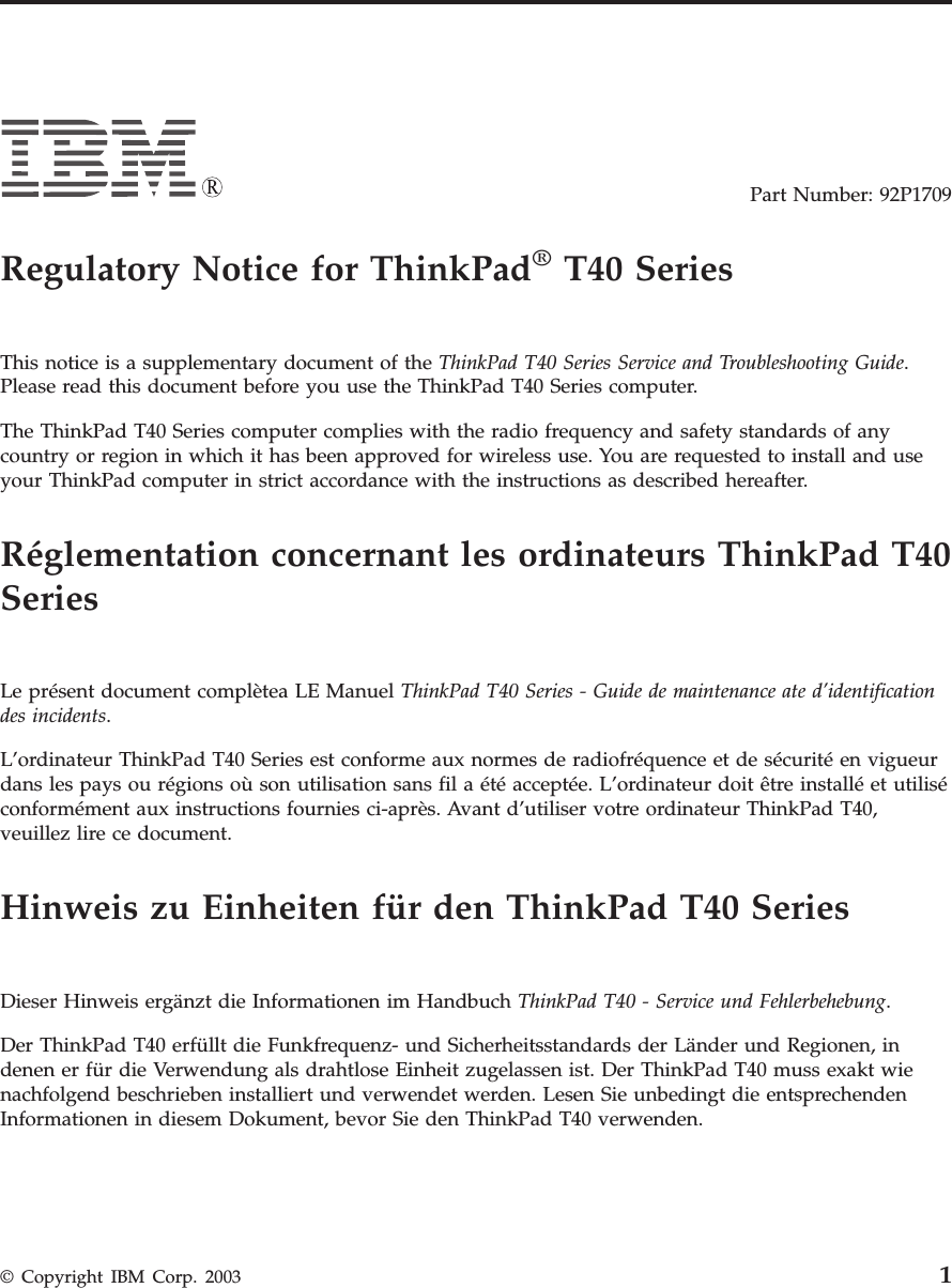 Part Number: 92P1709Regulatory Notice for ThinkPad®T40 SeriesThis notice is a supplementary document of the ThinkPad T40 Series Service and Troubleshooting Guide.Please read this document before you use the ThinkPad T40 Series computer.The ThinkPad T40 Series computer complies with the radio frequency and safety standards of anycountry or region in which it has been approved for wireless use. You are requested to install and useyour ThinkPad computer in strict accordance with the instructions as described hereafter.Réglementation concernant les ordinateurs ThinkPad T40SeriesLe présent document complètea LE Manuel ThinkPad T40 Series - Guide de maintenance ate d’identificationdes incidents.L’ordinateur ThinkPad T40 Series est conforme aux normes de radiofréquence et de sécurité en vigueurdans les pays ou régions où son utilisation sans fil a été acceptée. L’ordinateur doit être installé et utiliséconformément aux instructions fournies ci-après. Avant d’utiliser votre ordinateur ThinkPad T40,veuillez lire ce document.Hinweis zu Einheiten für den ThinkPad T40 SeriesDieser Hinweis ergänzt die Informationen im Handbuch ThinkPad T40 - Service und Fehlerbehebung.Der ThinkPad T40 erfüllt die Funkfrequenz- und Sicherheitsstandards der Länder und Regionen, indenen er für die Verwendung als drahtlose Einheit zugelassen ist. Der ThinkPad T40 muss exakt wienachfolgend beschrieben installiert und verwendet werden. Lesen Sie unbedingt die entsprechendenInformationen in diesem Dokument, bevor Sie den ThinkPad T40 verwenden.© Copyright IBM Corp. 2003 1