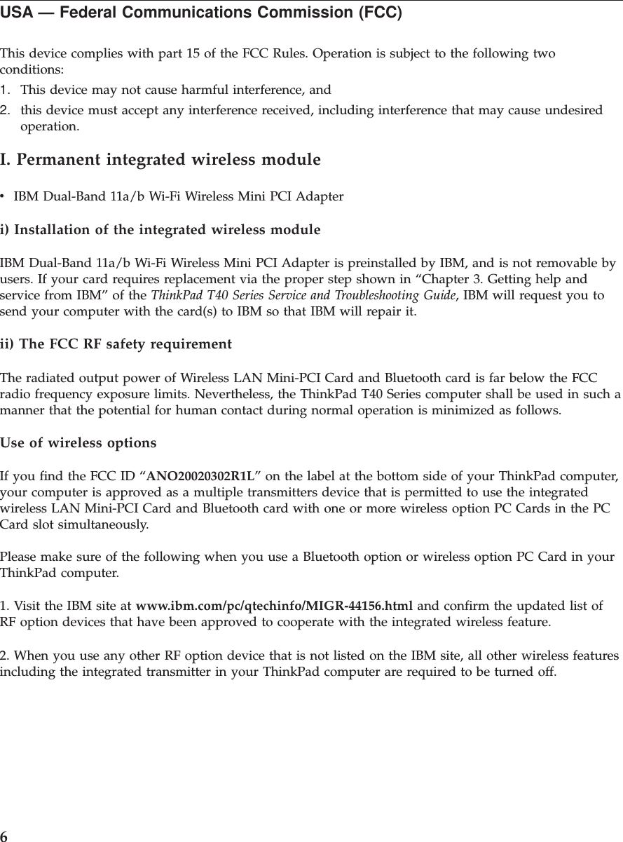 USA — Federal Communications Commission (FCC)This device complies with part 15 of the FCC Rules. Operation is subject to the following twoconditions:1. This device may not cause harmful interference, and2. this device must accept any interference received, including interference that may cause undesiredoperation.I. Permanent integrated wireless modulevIBM Dual-Band 11a/b Wi-Fi Wireless Mini PCI Adapteri) Installation of the integrated wireless moduleIBM Dual-Band 11a/b Wi-Fi Wireless Mini PCI Adapter is preinstalled by IBM, and is not removable byusers. If your card requires replacement via the proper step shown in “Chapter 3. Getting help andservice from IBM” of the ThinkPad T40 Series Service and Troubleshooting Guide, IBM will request you tosend your computer with the card(s) to IBM so that IBM will repair it.ii) The FCC RF safety requirementThe radiated output power of Wireless LAN Mini-PCI Card and Bluetooth card is far below the FCCradio frequency exposure limits. Nevertheless, the ThinkPad T40 Series computer shall be used in such amanner that the potential for human contact during normal operation is minimized as follows.Use of wireless optionsIf you find the FCC ID “ANO20020302R1L” on the label at the bottom side of your ThinkPad computer,your computer is approved as a multiple transmitters device that is permitted to use the integratedwireless LAN Mini-PCI Card and Bluetooth card with one or more wireless option PC Cards in the PCCard slot simultaneously.Please make sure of the following when you use a Bluetooth option or wireless option PC Card in yourThinkPad computer.1. Visit the IBM site at www.ibm.com/pc/qtechinfo/MIGR-44156.html and confirm the updated list ofRF option devices that have been approved to cooperate with the integrated wireless feature.2. When you use any other RF option device that is not listed on the IBM site, all other wireless featuresincluding the integrated transmitter in your ThinkPad computer are required to be turned off.6