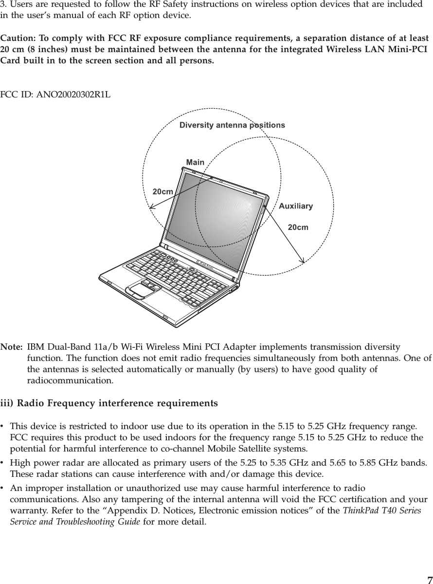 3. Users are requested to follow the RF Safety instructions on wireless option devices that are includedin the user’s manual of each RF option device.Caution: To comply with FCC RF exposure compliance requirements, a separation distance of at least20 cm (8 inches) must be maintained between the antenna for the integrated Wireless LAN Mini-PCICard built in to the screen section and all persons.FCC ID: ANO20020302R1LNote: IBM Dual-Band 11a/b Wi-Fi Wireless Mini PCI Adapter implements transmission diversityfunction. The function does not emit radio frequencies simultaneously from both antennas. One ofthe antennas is selected automatically or manually (by users) to have good quality ofradiocommunication.iii) Radio Frequency interference requirementsvThis device is restricted to indoor use due to its operation in the 5.15 to 5.25 GHz frequency range.FCC requires this product to be used indoors for the frequency range 5.15 to 5.25 GHz to reduce thepotential for harmful interference to co-channel Mobile Satellite systems.vHigh power radar are allocated as primary users of the 5.25 to 5.35 GHz and 5.65 to 5.85 GHz bands.These radar stations can cause interference with and/or damage this device.vAn improper installation or unauthorized use may cause harmful interference to radiocommunications. Also any tampering of the internal antenna will void the FCC certification and yourwarranty. Refer to the “Appendix D. Notices, Electronic emission notices” of the ThinkPad T40 SeriesService and Troubleshooting Guide for more detail.7