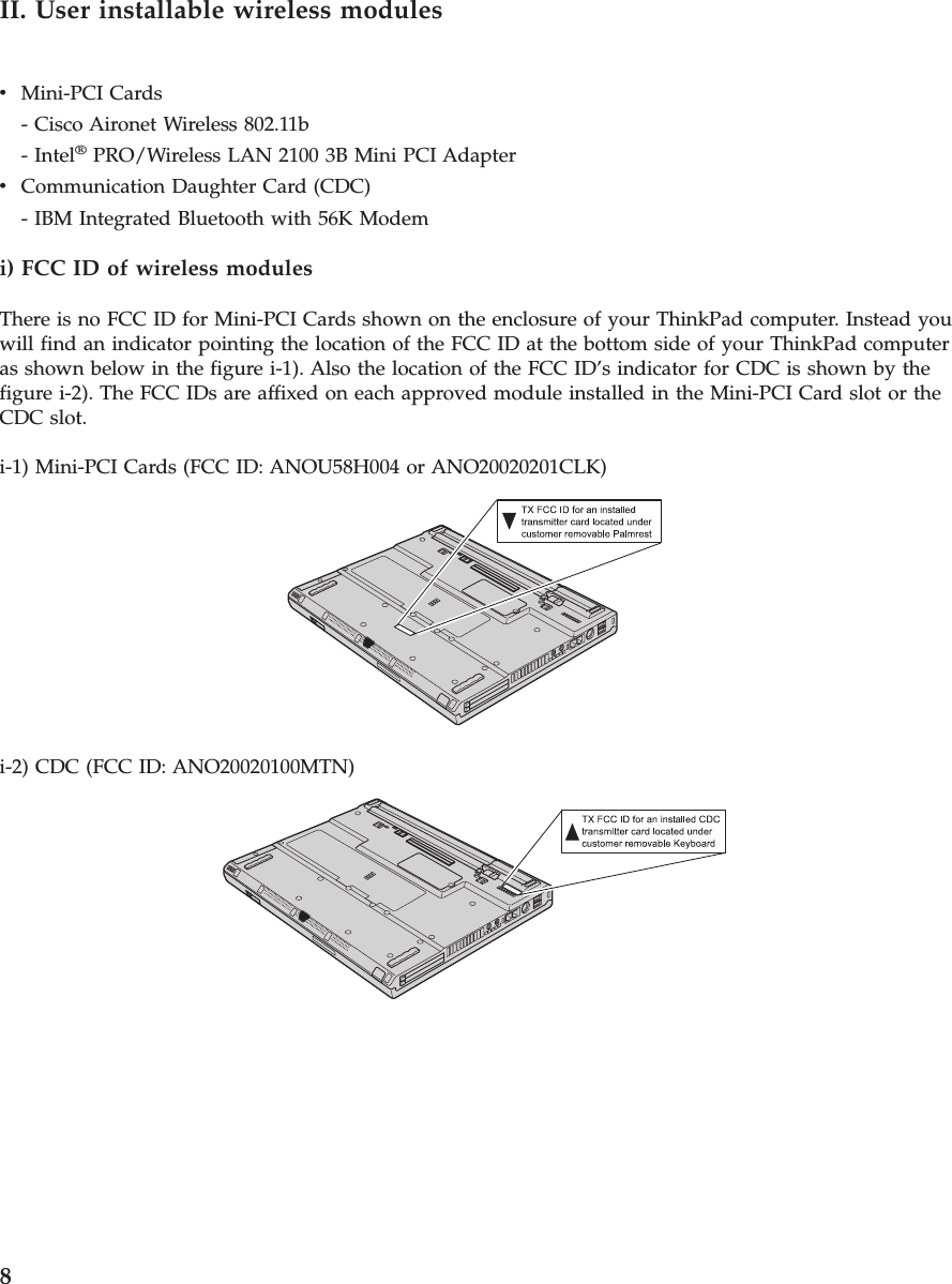 II. User installable wireless modulesvMini-PCI Cards- Cisco Aironet Wireless 802.11b- Intel®PRO/Wireless LAN 2100 3B Mini PCI AdaptervCommunication Daughter Card (CDC)- IBM Integrated Bluetooth with 56K Modemi) FCC ID of wireless modulesThere is no FCC ID for Mini-PCI Cards shown on the enclosure of your ThinkPad computer. Instead youwill find an indicator pointing the location of the FCC ID at the bottom side of your ThinkPad computeras shown below in the figure i-1). Also the location of the FCC ID’s indicator for CDC is shown by thefigure i-2). The FCC IDs are affixed on each approved module installed in the Mini-PCI Card slot or theCDC slot.i-1) Mini-PCI Cards (FCC ID: ANOU58H004 or ANO20020201CLK)i-2) CDC (FCC ID: ANO20020100MTN)8
