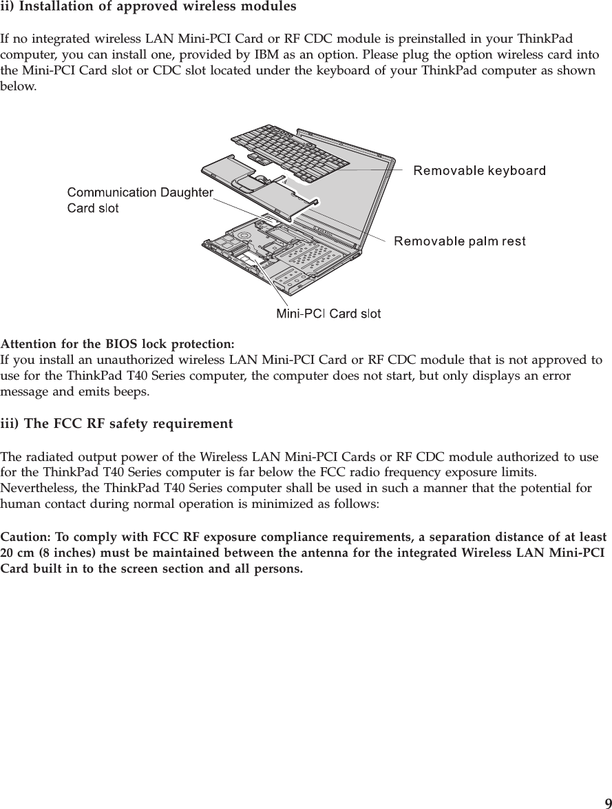 ii) Installation of approved wireless modulesIf no integrated wireless LAN Mini-PCI Card or RF CDC module is preinstalled in your ThinkPadcomputer, you can install one, provided by IBM as an option. Please plug the option wireless card intothe Mini-PCI Card slot or CDC slot located under the keyboard of your ThinkPad computer as shownbelow.Attention for the BIOS lock protection:If you install an unauthorized wireless LAN Mini-PCI Card or RF CDC module that is not approved touse for the ThinkPad T40 Series computer, the computer does not start, but only displays an errormessage and emits beeps.iii) The FCC RF safety requirementThe radiated output power of the Wireless LAN Mini-PCI Cards or RF CDC module authorized to usefor the ThinkPad T40 Series computer is far below the FCC radio frequency exposure limits.Nevertheless, the ThinkPad T40 Series computer shall be used in such a manner that the potential forhuman contact during normal operation is minimized as follows:Caution: To comply with FCC RF exposure compliance requirements, a separation distance of at least20 cm (8 inches) must be maintained between the antenna for the integrated Wireless LAN Mini-PCICard built in to the screen section and all persons.9