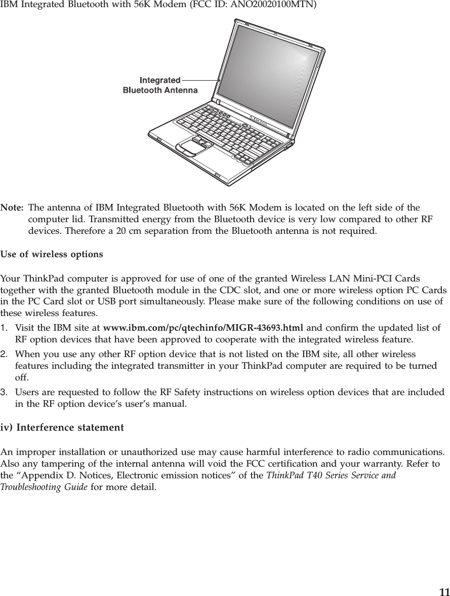 IBM Integrated Bluetooth with 56K Modem (FCC ID: ANO20020100MTN)Note: The antenna of IBM Integrated Bluetooth with 56K Modem is located on the left side of thecomputer lid. Transmitted energy from the Bluetooth device is very low compared to other RFdevices. Therefore a 20 cm separation from the Bluetooth antenna is not required.Use of wireless optionsYour ThinkPad computer is approved for use of one of the granted Wireless LAN Mini-PCI Cardstogether with the granted Bluetooth module in the CDC slot, and one or more wireless option PC Cardsin the PC Card slot or USB port simultaneously. Please make sure of the following conditions on use ofthese wireless features.1. Visit the IBM site at www.ibm.com/pc/qtechinfo/MIGR-43693.html and confirm the updated list ofRF option devices that have been approved to cooperate with the integrated wireless feature.2. When you use any other RF option device that is not listed on the IBM site, all other wirelessfeatures including the integrated transmitter in your ThinkPad computer are required to be turnedoff.3. Users are requested to follow the RF Safety instructions on wireless option devices that are includedin the RF option device’s user’s manual.iv) Interference statementAn improper installation or unauthorized use may cause harmful interference to radio communications.Also any tampering of the internal antenna will void the FCC certification and your warranty. Refer tothe “Appendix D. Notices, Electronic emission notices” of the ThinkPad T40 Series Service andTroubleshooting Guide for more detail.11