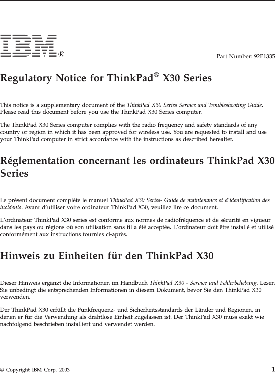 Part Number: 92P1335Regulatory Notice for ThinkPad®X30 SeriesThis notice is a supplementary document of the ThinkPad X30 Series Service and Troubleshooting Guide.Please read this document before you use the ThinkPad X30 Series computer.The ThinkPad X30 Series computer complies with the radio frequency and safety standards of anycountry or region in which it has been approved for wireless use. You are requested to install and useyour ThinkPad computer in strict accordance with the instructions as described hereafter.Réglementation concernant les ordinateurs ThinkPad X30SeriesLe présent document complète le manuel ThinkPad X30 Series- Guide de maintenance et d’identification desincidents. Avant d’utiliser votre ordinateur ThinkPad X30, veuillez lire ce document.L’ordinateur ThinkPad X30 series est conforme aux normes de radiofréquence et de sécurité en vigueurdans les pays ou régions où son utilisation sans fil a été acceptée. L’ordinateur doit être installé et utiliséconformément aux instructions fournies ci-après.Hinweis zu Einheiten für den ThinkPad X30Dieser Hinweis ergänzt die Informationen im Handbuch ThinkPad X30 - Service und Fehlerbehebung. LesenSie unbedingt die entsprechenden Informationen in diesem Dokument, bevor Sie den ThinkPad X30verwenden.Der ThinkPad X30 erfüllt die Funkfrequenz- und Sicherheitsstandards der Länder und Regionen, indenen er für die Verwendung als drahtlose Einheit zugelassen ist. Der ThinkPad X30 muss exakt wienachfolgend beschrieben installiert und verwendet werden.© Copyright IBM Corp. 2003 1