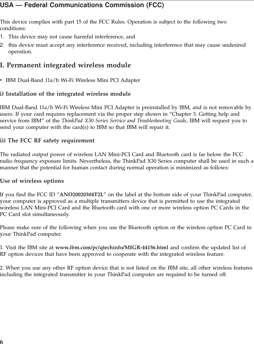 USA — Federal Communications Commission (FCC)This device complies with part 15 of the FCC Rules. Operation is subject to the following twoconditions:1. This device may not cause harmful interference, and2. this device must accept any interference received, including interference that may cause undesiredoperation.I. Permanent integrated wireless modulevIBM Dual-Band 11a/b Wi-Fi Wireless Mini PCI Adapteri) Installation of the integrated wireless moduleIBM Dual-Band 11a/b Wi-Fi Wireless Mini PCI Adapter is preinstalled by IBM, and is not removable byusers. If your card requires replacement via the proper step shown in “Chapter 3. Getting help andservice from IBM” of the ThinkPad X30 Series Service and Troubleshooting Guide, IBM will request you tosend your computer with the card(s) to IBM so that IBM will repair it.ii) The FCC RF safety requirementThe radiated output power of wireless LAN Mini-PCI Card and Bluetooth card is far below the FCCradio frequency exposure limits. Nevertheless, the ThinkPad X30 Series computer shall be used in such amanner that the potential for human contact during normal operation is minimized as follows:Use of wireless optionsIf you find the FCC ID “ANO20020304T2L” on the label at the bottom side of your ThinkPad computer,your computer is approved as a multiple transmitters device that is permitted to use the integratedwireless LAN Mini-PCI Card and the Bluetooth card with one or more wireless option PC Cards in thePC Card slot simultaneously.Please make sure of the following when you use the Bluetooth option or the wireless option PC Card inyour ThinkPad computer.1. Visit the IBM site at www.ibm.com/pc/qtechinfo/MIGR-44156.html and confirm the updated list ofRF option devices that have been approved to cooperate with the integrated wireless feature.2. When you use any other RF option device that is not listed on the IBM site, all other wireless featuresincluding the integrated transmitter in your ThinkPad computer are required to be turned off.6