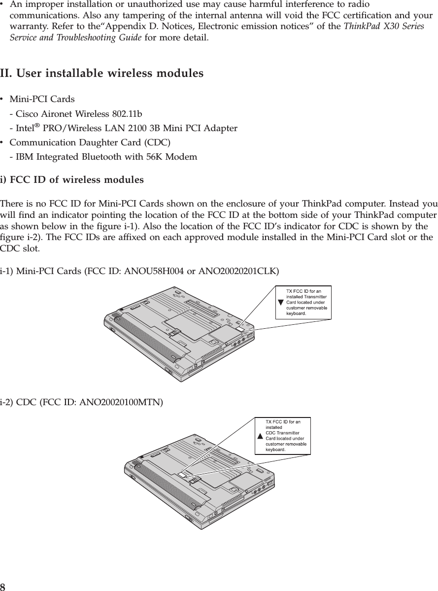 vAn improper installation or unauthorized use may cause harmful interference to radiocommunications. Also any tampering of the internal antenna will void the FCC certification and yourwarranty. Refer to the“Appendix D. Notices, Electronic emission notices” of the ThinkPad X30 SeriesService and Troubleshooting Guide for more detail.II. User installable wireless modulesvMini-PCI Cards- Cisco Aironet Wireless 802.11b- Intel®PRO/Wireless LAN 2100 3B Mini PCI AdaptervCommunication Daughter Card (CDC)- IBM Integrated Bluetooth with 56K Modemi) FCC ID of wireless modulesThere is no FCC ID for Mini-PCI Cards shown on the enclosure of your ThinkPad computer. Instead youwill find an indicator pointing the location of the FCC ID at the bottom side of your ThinkPad computeras shown below in the figure i-1). Also the location of the FCC ID’s indicator for CDC is shown by thefigure i-2). The FCC IDs are affixed on each approved module installed in the Mini-PCI Card slot or theCDC slot.i-1) Mini-PCI Cards (FCC ID: ANOU58H004 or ANO20020201CLK)i-2) CDC (FCC ID: ANO20020100MTN)8