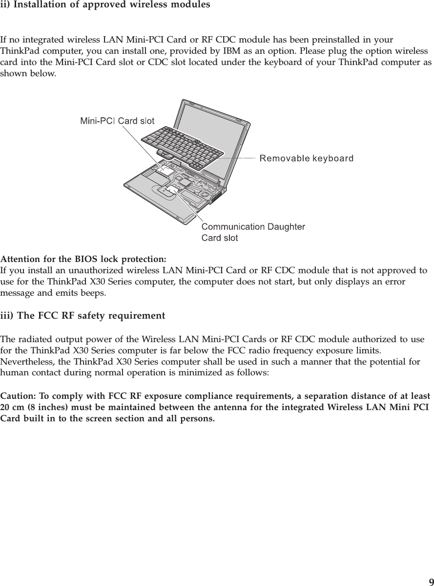 ii) Installation of approved wireless modulesIf no integrated wireless LAN Mini-PCI Card or RF CDC module has been preinstalled in yourThinkPad computer, you can install one, provided by IBM as an option. Please plug the option wirelesscard into the Mini-PCI Card slot or CDC slot located under the keyboard of your ThinkPad computer asshown below.Attention for the BIOS lock protection:If you install an unauthorized wireless LAN Mini-PCI Card or RF CDC module that is not approved touse for the ThinkPad X30 Series computer, the computer does not start, but only displays an errormessage and emits beeps.iii) The FCC RF safety requirementThe radiated output power of the Wireless LAN Mini-PCI Cards or RF CDC module authorized to usefor the ThinkPad X30 Series computer is far below the FCC radio frequency exposure limits.Nevertheless, the ThinkPad X30 Series computer shall be used in such a manner that the potential forhuman contact during normal operation is minimized as follows:Caution: To comply with FCC RF exposure compliance requirements, a separation distance of at least20 cm (8 inches) must be maintained between the antenna for the integrated Wireless LAN Mini PCICard built in to the screen section and all persons.9