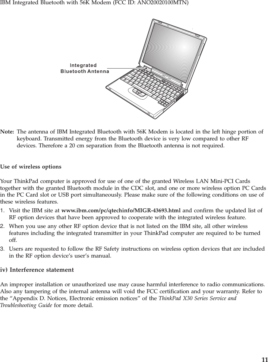 IBM Integrated Bluetooth with 56K Modem (FCC ID: ANO20020100MTN)Note: The antenna of IBM Integrated Bluetooth with 56K Modem is located in the left hinge portion ofkeyboard. Transmitted energy from the Bluetooth device is very low compared to other RFdevices. Therefore a 20 cm separation from the Bluetooth antenna is not required.Use of wireless optionsYour ThinkPad computer is approved for use of one of the granted Wireless LAN Mini-PCI Cardstogether with the granted Bluetooth module in the CDC slot, and one or more wireless option PC Cardsin the PC Card slot or USB port simultaneously. Please make sure of the following conditions on use ofthese wireless features.1. Visit the IBM site at www.ibm.com/pc/qtechinfo/MIGR-43693.html and confirm the updated list ofRF option devices that have been approved to cooperate with the integrated wireless feature.2. When you use any other RF option device that is not listed on the IBM site, all other wirelessfeatures including the integrated transmitter in your ThinkPad computer are required to be turnedoff.3. Users are requested to follow the RF Safety instructions on wireless option devices that are includedin the RF option device’s user’s manual.iv) Interference statementAn improper installation or unauthorized use may cause harmful interference to radio communications.Also any tampering of the internal antenna will void the FCC certification and your warranty. Refer tothe “Appendix D. Notices, Electronic emission notices” of the ThinkPad X30 Series Service andTroubleshooting Guide for more detail.11