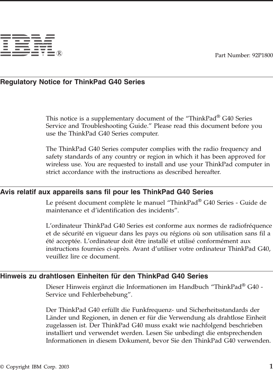 Part Number: 92P1800Regulatory Notice for ThinkPad G40 SeriesThis notice is a supplementary document of the “ThinkPad®G40 SeriesService and Troubleshooting Guide.” Please read this document before youuse the ThinkPad G40 Series computer.The ThinkPad G40 Series computer complies with the radio frequency andsafety standards of any country or region in which it has been approved forwireless use. You are requested to install and use your ThinkPad computer instrict accordance with the instructions as described hereafter.Avis relatif aux appareils sans fil pour les ThinkPad G40 SeriesLe présent document complète le manuel “ThinkPad®G40 Series - Guide demaintenance et d’identification des incidents”.L’ordinateur ThinkPad G40 Series est conforme aux normes de radiofréquenceet de sécurité en vigueur dans les pays ou régions où son utilisation sans fil aété acceptée. L’ordinateur doit être installé et utilisé conformément auxinstructions fournies ci-après. Avant d’utiliser votre ordinateur ThinkPad G40,veuillez lire ce document.Hinweis zu drahtlosen Einheiten für den ThinkPad G40 SeriesDieser Hinweis ergänzt die Informationen im Handbuch “ThinkPad®G40 -Service und Fehlerbehebung”.Der ThinkPad G40 erfüllt die Funkfrequenz- und Sicherheitsstandards derLänder und Regionen, in denen er für die Verwendung als drahtlose Einheitzugelassen ist. Der ThinkPad G40 muss exakt wie nachfolgend beschriebeninstalliert und verwendet werden. Lesen Sie unbedingt die entsprechendenInformationen in diesem Dokument, bevor Sie den ThinkPad G40 verwenden.© Copyright IBM Corp. 2003 1