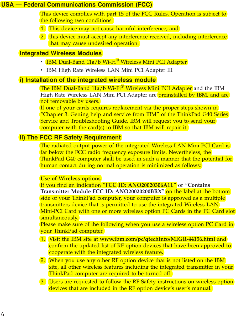 USA —Federal Communications Commission (FCC)This device complies with part 15 of the FCC Rules. Operation is subject tothe following two conditions:1. This device may not cause harmful interference, and2. this device must accept any interference received, including interferencethat may cause undesired operation.Integrated Wireless ModulesvIBM Dual-Band 11a/b Wi-Fi®Wireless Mini PCI AdaptervIBM High Rate Wireless LAN Mini PCI Adapter IIIi) Installation of the integrated wireless moduleThe IBM Dual-Band 11a/b Wi-Fi®Wireless Mini PCI Adapter and the IBMHigh Rate Wireless LAN Mini PCI Adapter are preinstalled by IBM, and arenot removable by users.If one of your cards requires replacement via the proper steps shown in“Chapter 3. Getting help and service from IBM”of the ThinkPad G40 SeriesService and Troubleshooting Guide, IBM will request you to send yourcomputer with the card(s) to IBM so that IBM will repair it.ii) The FCC RF Safety RequirementThe radiated output power of the integrated Wireless LAN Mini-PCI Card isfar below the FCC radio frequency exposure limits. Nevertheless, theThinkPad G40 computer shall be used in such a manner that the potential forhuman contact during normal operation is minimized as follows:Use of Wireless optionsIf you find an indication “FCC ID: ANO20020306A1L”or “ContainsTransmitter Module FCC ID: ANO20020200BRX”on the label at the bottomside of your ThinkPad computer, your computer is approved as a multipletransmitters device that is permitted to use the integrated Wireless LANMini-PCI Card with one or more wireless option PC Cards in the PC Card slotsimultaneously.Please make sure of the following when you use a wireless option PC Card inyour ThinkPad computer.1. Visit the IBM site at www.ibm.com/pc/qtechinfo/MIGR-44156.html andconfirm the updated list of RF option devices that have been approved tocooperate with the integrated wireless feature.2. When you use any other RF option device that is not listed on the IBMsite, all other wireless features including the integrated transmitter in yourThinkPad computer are required to be turned off.3. Users are requested to follow the RF Safety instructions on wireless optiondevices that are included in the RF option device’s user’s manual.6