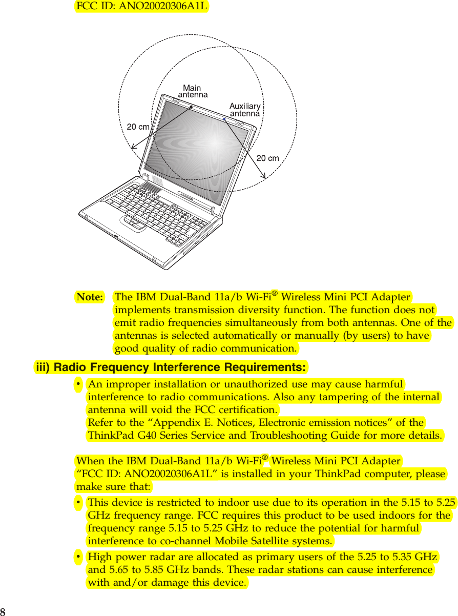 FCC ID: ANO20020306A1LNote: The IBM Dual-Band 11a/b Wi-Fi®Wireless Mini PCI Adapterimplements transmission diversity function. The function does notemit radio frequencies simultaneously from both antennas. One of theantennas is selected automatically or manually (by users) to havegood quality of radio communication.iii) Radio Frequency Interference Requirements:vAn improper installation or unauthorized use may cause harmfulinterference to radio communications. Also any tampering of the internalantenna will void the FCC certification.Refer to the “Appendix E. Notices, Electronic emission notices”of theThinkPad G40 Series Service and Troubleshooting Guide for more details.When the IBM Dual-Band 11a/b Wi-Fi®Wireless Mini PCI Adapter“FCC ID: ANO20020306A1L”is installed in your ThinkPad computer, pleasemake sure that:vThis device is restricted to indoor use due to its operation in the 5.15 to 5.25GHz frequency range. FCC requires this product to be used indoors for thefrequency range 5.15 to 5.25 GHz to reduce the potential for harmfulinterference to co-channel Mobile Satellite systems.vHigh power radar are allocated as primary users of the 5.25 to 5.35 GHzand 5.65 to 5.85 GHz bands. These radar stations can cause interferencewith and/or damage this device.8