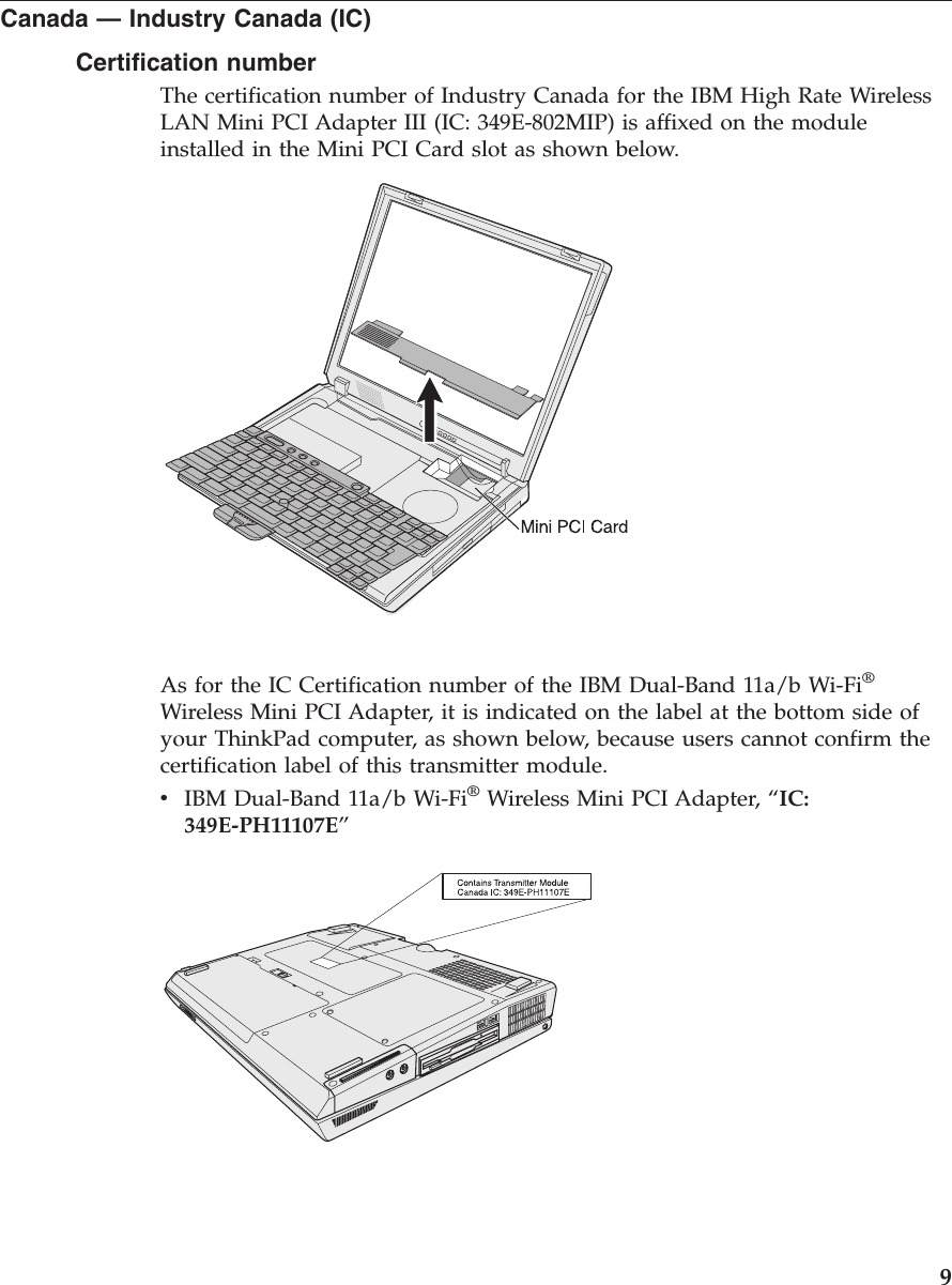 Canada —Industry Canada (IC)Certification numberThe certification number of Industry Canada for the IBM High Rate WirelessLAN Mini PCI Adapter III (IC: 349E-802MIP) is affixed on the moduleinstalled in the Mini PCI Card slot as shown below.As for the IC Certification number of the IBM Dual-Band 11a/b Wi-Fi®Wireless Mini PCI Adapter, it is indicated on the label at the bottom side ofyour ThinkPad computer, as shown below, because users cannot confirm thecertification label of this transmitter module.vIBM Dual-Band 11a/b Wi-Fi®Wireless Mini PCI Adapter, “IC:349E-PH11107E”9