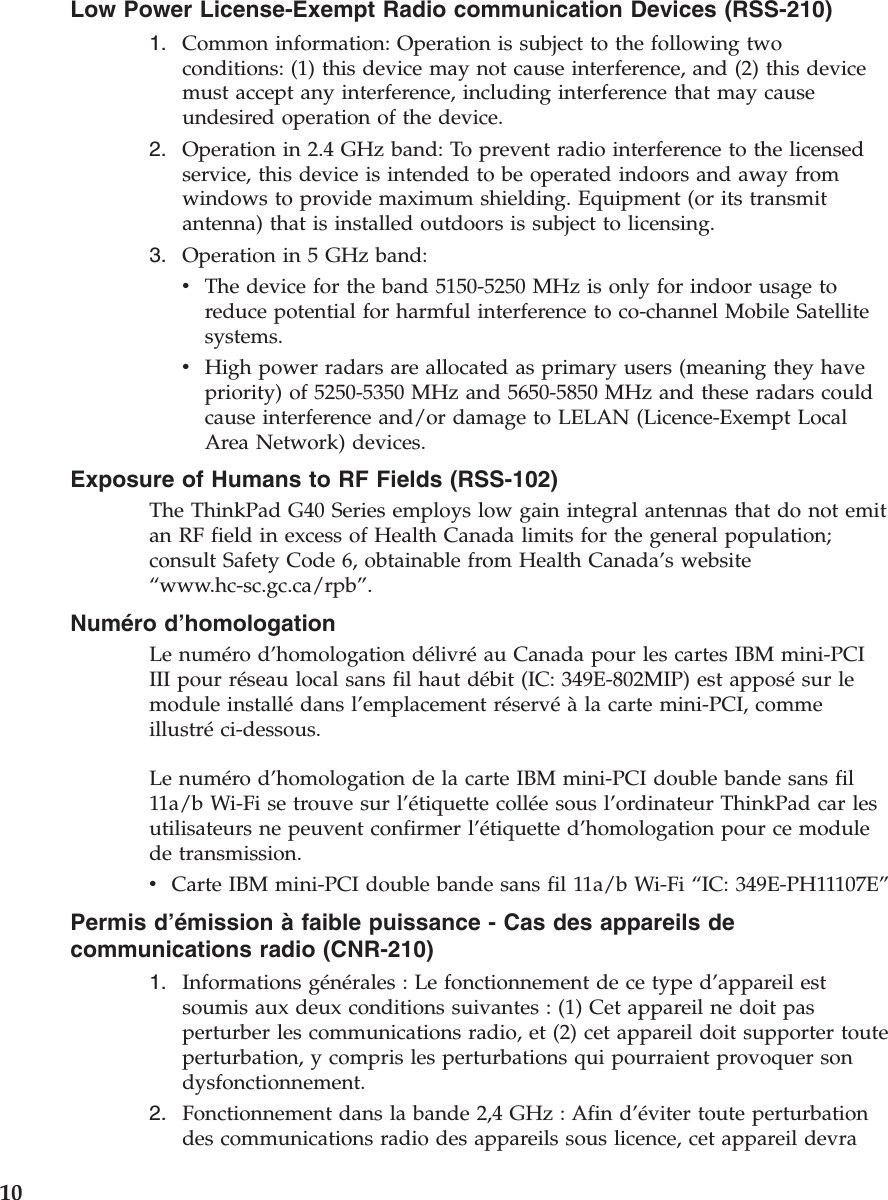 Low Power License-Exempt Radio communication Devices (RSS-210)1. Common information: Operation is subject to the following twoconditions: (1) this device may not cause interference, and (2) this devicemust accept any interference, including interference that may causeundesired operation of the device.2. Operation in 2.4 GHz band: To prevent radio interference to the licensedservice, this device is intended to be operated indoors and away fromwindows to provide maximum shielding. Equipment (or its transmitantenna) that is installed outdoors is subject to licensing.3. Operation in 5 GHz band:vThe device for the band 5150-5250 MHz is only for indoor usage toreduce potential for harmful interference to co-channel Mobile Satellitesystems.vHigh power radars are allocated as primary users (meaning they havepriority) of 5250-5350 MHz and 5650-5850 MHz and these radars couldcause interference and/or damage to LELAN (Licence-Exempt LocalArea Network) devices.Exposure of Humans to RF Fields (RSS-102)The ThinkPad G40 Series employs low gain integral antennas that do not emitan RF field in excess of Health Canada limits for the general population;consult Safety Code 6, obtainable from Health Canada’s website“www.hc-sc.gc.ca/rpb”.Numéro d’homologationLe numéro d’homologation délivréau Canada pour les cartes IBM mini-PCIIII pour réseau local sans fil haut débit (IC: 349E-802MIP) est apposésur lemodule installédans l’emplacement réservéàla carte mini-PCI, commeillustréci-dessous.Le numéro d’homologation de la carte IBM mini-PCI double bande sans fil11a/b Wi-Fi se trouve sur l’étiquette collée sous l’ordinateur ThinkPad car lesutilisateurs ne peuvent confirmer l’étiquette d’homologation pour ce modulede transmission.vCarte IBM mini-PCI double bande sans fil 11a/b Wi-Fi “IC: 349E-PH11107E”Permis d’émission àfaible puissance - Cas des appareils decommunications radio (CNR-210)1. Informations générales : Le fonctionnement de ce type d’appareil estsoumis aux deux conditions suivantes : (1) Cet appareil ne doit pasperturber les communications radio, et (2) cet appareil doit supporter touteperturbation, y compris les perturbations qui pourraient provoquer sondysfonctionnement.2. Fonctionnement dans la bande 2,4 GHz : Afin d’éviter toute perturbationdes communications radio des appareils sous licence, cet appareil devra10