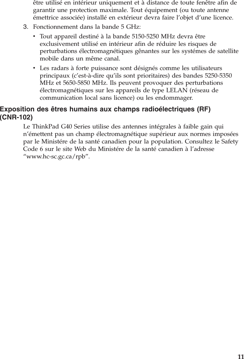être utiliséen intérieur uniquement et àdistance de toute fenêtre afin degarantir une protection maximale. Tout équipement (ou toute antenneémettrice associée) installéen extérieur devra faire l’objet d’une licence.3. Fonctionnement dans la bande 5 GHz:vTout appareil destinéàla bande 5150-5250 MHz devra êtreexclusivement utiliséen intérieur afin de réduire les risques deperturbations électromagnétiques gênantes sur les systémes de satellitemobile dans un même canal.vLes radars àforte puissance sont désignés comme les utilisateursprincipaux (c’est-à-dire qu’ils sont prioritaires) des bandes 5250-5350MHz et 5650-5850 MHz. Ils peuvent provoquer des perturbationsélectromagnétiques sur les appareils de type LELAN (réseau decommunication local sans licence) ou les endommager.Exposition des êtres humains aux champs radioélectriques (RF)(CNR-102)Le ThinkPad G40 Series utilise des antennes intégrales àfaible gain quin’émettent pas un champ électromagnétique supérieur aux normes imposéespar le Ministére de la santécanadien pour la population. Consultez le SafetyCode 6 sur le site Web du Ministére de la santécanadien àl’adresse“www.hc-sc.gc.ca/rpb”.11