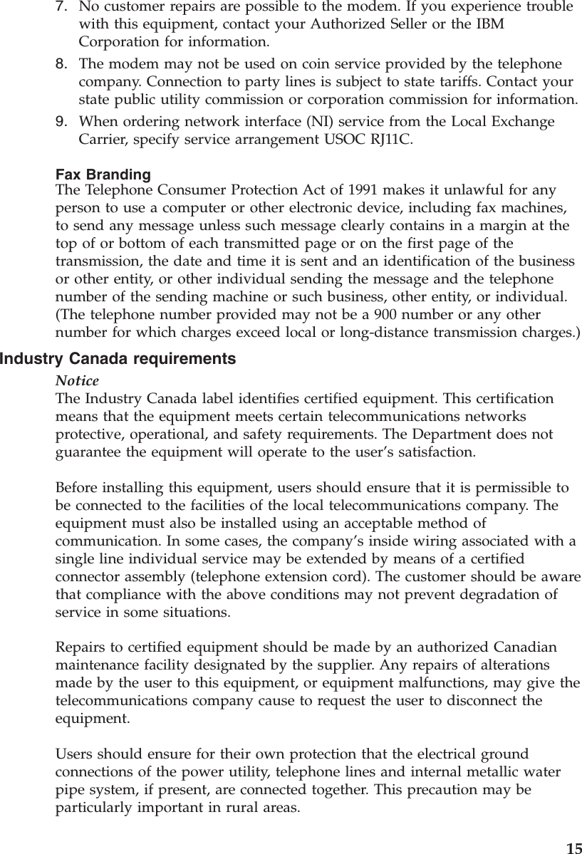 7. No customer repairs are possible to the modem. If you experience troublewith this equipment, contact your Authorized Seller or the IBMCorporation for information.8. The modem may not be used on coin service provided by the telephonecompany. Connection to party lines is subject to state tariffs. Contact yourstate public utility commission or corporation commission for information.9. When ordering network interface (NI) service from the Local ExchangeCarrier, specify service arrangement USOC RJ11C.Fax BrandingThe Telephone Consumer Protection Act of 1991 makes it unlawful for anyperson to use a computer or other electronic device, including fax machines,to send any message unless such message clearly contains in a margin at thetop of or bottom of each transmitted page or on the first page of thetransmission, the date and time it is sent and an identification of the businessor other entity, or other individual sending the message and the telephonenumber of the sending machine or such business, other entity, or individual.(The telephone number provided may not be a 900 number or any othernumber for which charges exceed local or long-distance transmission charges.)Industry Canada requirementsNoticeThe Industry Canada label identifies certified equipment. This certificationmeans that the equipment meets certain telecommunications networksprotective, operational, and safety requirements. The Department does notguarantee the equipment will operate to the user’s satisfaction.Before installing this equipment, users should ensure that it is permissible tobe connected to the facilities of the local telecommunications company. Theequipment must also be installed using an acceptable method ofcommunication. In some cases, the company’s inside wiring associated with asingle line individual service may be extended by means of a certifiedconnector assembly (telephone extension cord). The customer should be awarethat compliance with the above conditions may not prevent degradation ofservice in some situations.Repairs to certified equipment should be made by an authorized Canadianmaintenance facility designated by the supplier. Any repairs of alterationsmade by the user to this equipment, or equipment malfunctions, may give thetelecommunications company cause to request the user to disconnect theequipment.Users should ensure for their own protection that the electrical groundconnections of the power utility, telephone lines and internal metallic waterpipe system, if present, are connected together. This precaution may beparticularly important in rural areas.15