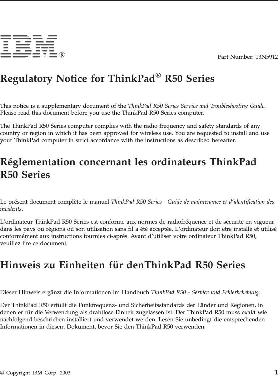Part Number: 13N5912Regulatory Notice for ThinkPad®R50 SeriesThis notice is a supplementary document of the ThinkPad R50 Series Service and Troubleshooting Guide.Please read this document before you use the ThinkPad R50 Series computer.The ThinkPad R50 Series computer complies with the radio frequency and safety standards of anycountry or region in which it has been approved for wireless use. You are requested to install and useyour ThinkPad computer in strict accordance with the instructions as described hereafter.Réglementation concernant les ordinateurs ThinkPadR50 SeriesLe présent document complète le manuel ThinkPad R50 Series - Guide de maintenance et d’identification desincidents.L’ordinateur ThinkPad R50 Series est conforme aux normes de radiofréquence et de sécurité en vigueurdans les pays ou régions où son utilisation sans fil a été acceptée. L’ordinateur doit être installé et utiliséconformément aux instructions fournies ci-après. Avant d’utiliser votre ordinateur ThinkPad R50,veuillez lire ce document.Hinweis zu Einheiten für denThinkPad R50 SeriesDieser Hinweis ergänzt die Informationen im Handbuch ThinkPad R50 - Service und Fehlerbehebung.Der ThinkPad R50 erfüllt die Funkfrequenz- und Sicherheitsstandards der Länder und Regionen, indenen er für die Verwendung als drahtlose Einheit zugelassen ist. Der ThinkPad R50 muss exakt wienachfolgend beschrieben installiert und verwendet werden. Lesen Sie unbedingt die entsprechendenInformationen in diesem Dokument, bevor Sie den ThinkPad R50 verwenden.© Copyright IBM Corp. 2003 1