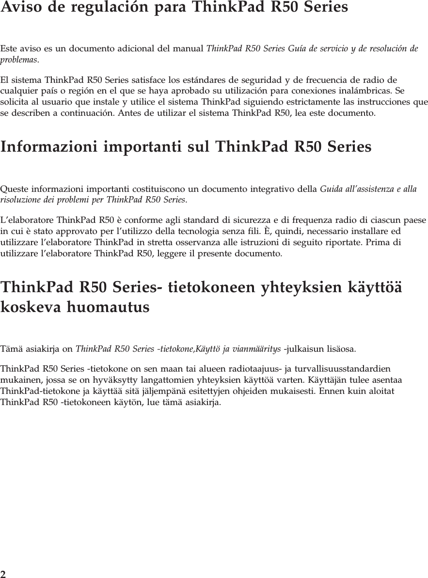 Aviso de regulación para ThinkPad R50 SeriesEste aviso es un documento adicional del manual ThinkPad R50 Series Guía de servicio y de resolución deproblemas.El sistema ThinkPad R50 Series satisface los estándares de seguridad y de frecuencia de radio decualquier país o región en el que se haya aprobado su utilización para conexiones inalámbricas. Sesolicita al usuario que instale y utilice el sistema ThinkPad siguiendo estrictamente las instrucciones quese describen a continuación. Antes de utilizar el sistema ThinkPad R50, lea este documento.Informazioni importanti sul ThinkPad R50 SeriesQueste informazioni importanti costituiscono un documento integrativo della Guida all’assistenza e allarisoluzione dei problemi per ThinkPad R50 Series.L’elaboratore ThinkPad R50 è conforme agli standard di sicurezza e di frequenza radio di ciascun paesein cui è stato approvato per l’utilizzo della tecnologia senza fili. È, quindi, necessario installare edutilizzare l’elaboratore ThinkPad in stretta osservanza alle istruzioni di seguito riportate. Prima diutilizzare l’elaboratore ThinkPad R50, leggere il presente documento.ThinkPad R50 Series- tietokoneen yhteyksien käyttöäkoskeva huomautusTämä asiakirja on ThinkPad R50 Series -tietokone,Käyttö ja vianmääritys -julkaisun lisäosa.ThinkPad R50 Series -tietokone on sen maan tai alueen radiotaajuus- ja turvallisuusstandardienmukainen, jossa se on hyväksytty langattomien yhteyksien käyttöä varten. Käyttäjän tulee asentaaThinkPad-tietokone ja käyttää sitä jäljempänä esitettyjen ohjeiden mukaisesti. Ennen kuin aloitatThinkPad R50 -tietokoneen käytön, lue tämä asiakirja.2