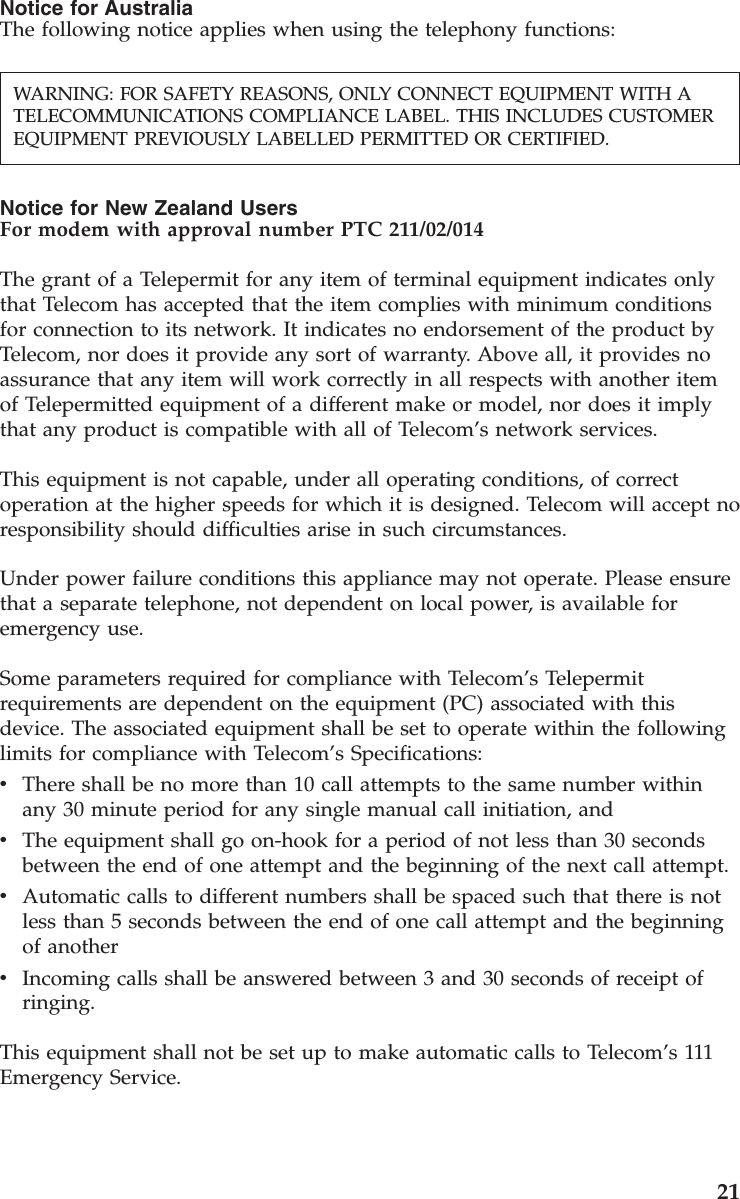 Notice for AustraliaThe following notice applies when using the telephony functions:Notice for New Zealand UsersFor modem with approval number PTC 211/02/014The grant of a Telepermit for any item of terminal equipment indicates onlythat Telecom has accepted that the item complies with minimum conditionsfor connection to its network. It indicates no endorsement of the product byTelecom, nor does it provide any sort of warranty. Above all, it provides noassurance that any item will work correctly in all respects with another itemof Telepermitted equipment of a different make or model, nor does it implythat any product is compatible with all of Telecom’s network services.This equipment is not capable, under all operating conditions, of correctoperation at the higher speeds for which it is designed. Telecom will accept noresponsibility should difficulties arise in such circumstances.Under power failure conditions this appliance may not operate. Please ensurethat a separate telephone, not dependent on local power, is available foremergency use.Some parameters required for compliance with Telecom’s Telepermitrequirements are dependent on the equipment (PC) associated with thisdevice. The associated equipment shall be set to operate within the followinglimits for compliance with Telecom’s Specifications:vThere shall be no more than 10 call attempts to the same number withinany 30 minute period for any single manual call initiation, andvThe equipment shall go on-hook for a period of not less than 30 secondsbetween the end of one attempt and the beginning of the next call attempt.vAutomatic calls to different numbers shall be spaced such that there is notless than 5 seconds between the end of one call attempt and the beginningof anothervIncoming calls shall be answered between 3 and 30 seconds of receipt ofringing.This equipment shall not be set up to make automatic calls to Telecom’s 111Emergency Service.WARNING: FOR SAFETY REASONS, ONLY CONNECT EQUIPMENT WITH ATELECOMMUNICATIONS COMPLIANCE LABEL. THIS INCLUDES CUSTOMEREQUIPMENT PREVIOUSLY LABELLED PERMITTED OR CERTIFIED.21