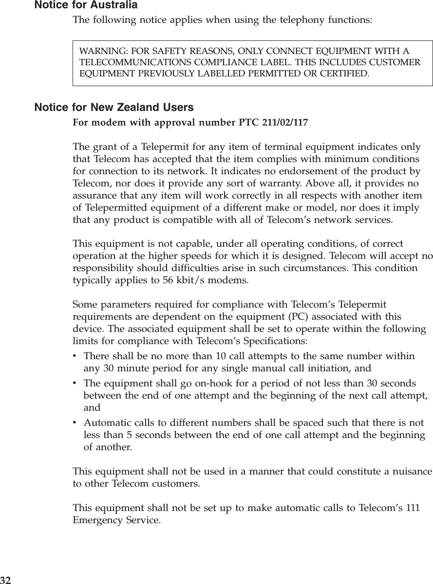 Notice for AustraliaThe following notice applies when using the telephony functions:Notice for New Zealand UsersFor modem with approval number PTC 211/02/117The grant of a Telepermit for any item of terminal equipment indicates onlythat Telecom has accepted that the item complies with minimum conditionsfor connection to its network. It indicates no endorsement of the product byTelecom, nor does it provide any sort of warranty. Above all, it provides noassurance that any item will work correctly in all respects with another itemof Telepermitted equipment of a different make or model, nor does it implythat any product is compatible with all of Telecom’s network services.This equipment is not capable, under all operating conditions, of correctoperation at the higher speeds for which it is designed. Telecom will accept noresponsibility should difficulties arise in such circumstances. This conditiontypically applies to 56 kbit/s modems.Some parameters required for compliance with Telecom’s Telepermitrequirements are dependent on the equipment (PC) associated with thisdevice. The associated equipment shall be set to operate within the followinglimits for compliance with Telecom’s Specifications:vThere shall be no more than 10 call attempts to the same number withinany 30 minute period for any single manual call initiation, andvThe equipment shall go on-hook for a period of not less than 30 secondsbetween the end of one attempt and the beginning of the next call attempt,andvAutomatic calls to different numbers shall be spaced such that there is notless than 5 seconds between the end of one call attempt and the beginningof another.This equipment shall not be used in a manner that could constitute a nuisanceto other Telecom customers.This equipment shall not be set up to make automatic calls to Telecom’s 111Emergency Service.WARNING: FOR SAFETY REASONS, ONLY CONNECT EQUIPMENT WITH ATELECOMMUNICATIONS COMPLIANCE LABEL. THIS INCLUDES CUSTOMEREQUIPMENT PREVIOUSLY LABELLED PERMITTED OR CERTIFIED.32