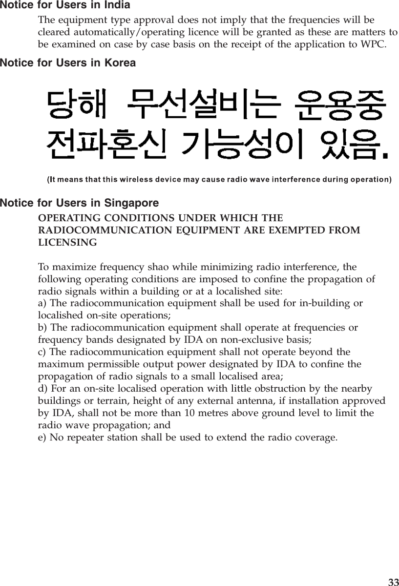 Notice for Users in IndiaThe equipment type approval does not imply that the frequencies will becleared automatically/operating licence will be granted as these are matters tobe examined on case by case basis on the receipt of the application to WPC.Notice for Users in KoreaNotice for Users in SingaporeOPERATING CONDITIONS UNDER WHICH THERADIOCOMMUNICATION EQUIPMENT ARE EXEMPTED FROMLICENSINGTo maximize frequency shao while minimizing radio interference, thefollowing operating conditions are imposed to confine the propagation ofradio signals within a building or at a localished site:a) The radiocommunication equipment shall be used for in-building orlocalished on-site operations;b) The radiocommunication equipment shall operate at frequencies orfrequency bands designated by IDA on non-exclusive basis;c) The radiocommunication equipment shall not operate beyond themaximum permissible output power designated by IDA to confine thepropagation of radio signals to a small localised area;d) For an on-site localised operation with little obstruction by the nearbybuildings or terrain, height of any external antenna, if installation approvedby IDA, shall not be more than 10 metres above ground level to limit theradio wave propagation; ande) No repeater station shall be used to extend the radio coverage.33
