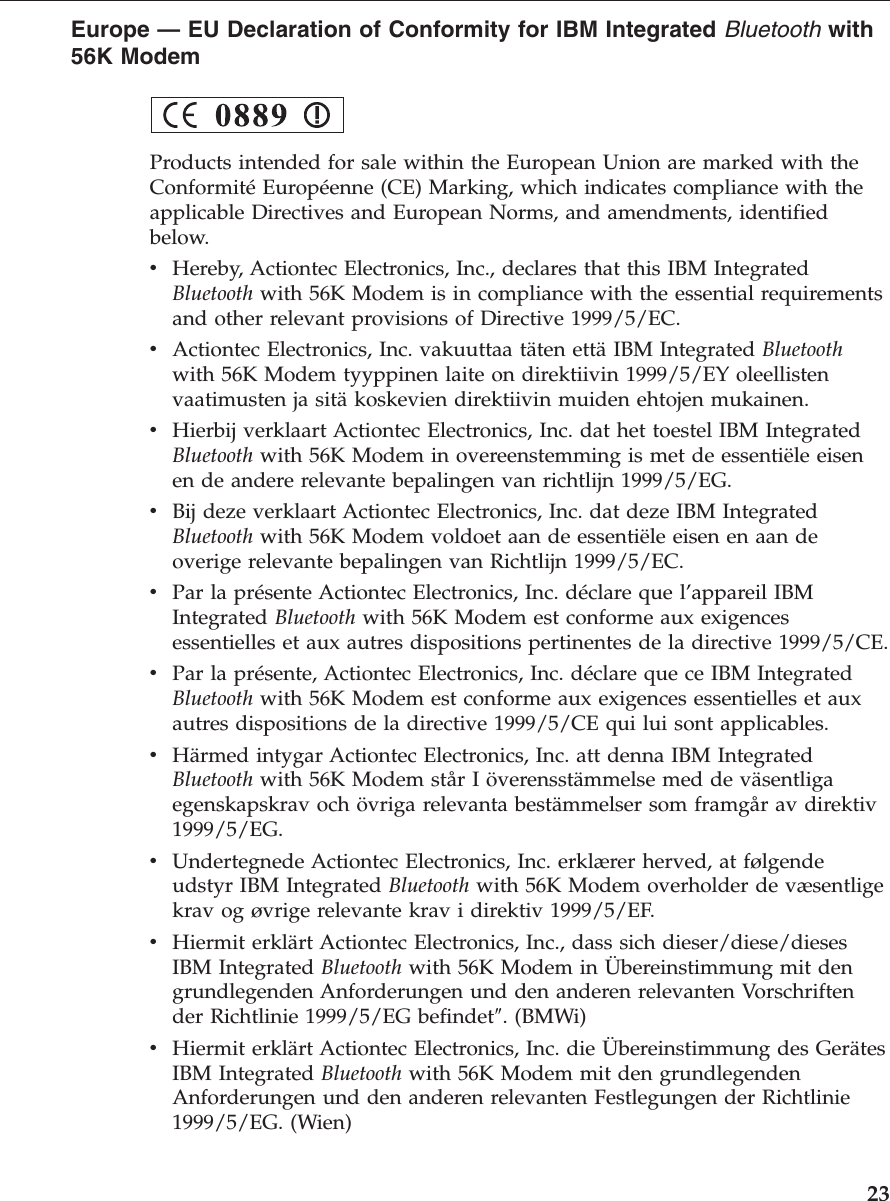 Europe — EU Declaration of Conformity for IBM Integrated Bluetooth with56K ModemProducts intended for sale within the European Union are marked with theConformité Européenne (CE) Marking, which indicates compliance with theapplicable Directives and European Norms, and amendments, identifiedbelow.vHereby, Actiontec Electronics, Inc., declares that this IBM IntegratedBluetooth with 56K Modem is in compliance with the essential requirementsand other relevant provisions of Directive 1999/5/EC.vActiontec Electronics, Inc. vakuuttaa täten että IBM Integrated Bluetoothwith 56K Modem tyyppinen laite on direktiivin 1999/5/EY oleellistenvaatimusten ja sitä koskevien direktiivin muiden ehtojen mukainen.vHierbij verklaart Actiontec Electronics, Inc. dat het toestel IBM IntegratedBluetooth with 56K Modem in overeenstemming is met de essentiële eisenen de andere relevante bepalingen van richtlijn 1999/5/EG.vBij deze verklaart Actiontec Electronics, Inc. dat deze IBM IntegratedBluetooth with 56K Modem voldoet aan de essentiële eisen en aan deoverige relevante bepalingen van Richtlijn 1999/5/EC.vPar la présente Actiontec Electronics, Inc. déclare que l’appareil IBMIntegrated Bluetooth with 56K Modem est conforme aux exigencesessentielles et aux autres dispositions pertinentes de la directive 1999/5/CE.vPar la présente, Actiontec Electronics, Inc. déclare que ce IBM IntegratedBluetooth with 56K Modem est conforme aux exigences essentielles et auxautres dispositions de la directive 1999/5/CE qui lui sont applicables.vHärmed intygar Actiontec Electronics, Inc. att denna IBM IntegratedBluetooth with 56K Modem står I överensstämmelse med de väsentligaegenskapskrav och övriga relevanta bestämmelser som framgår av direktiv1999/5/EG.vUndertegnede Actiontec Electronics, Inc. erklærer herved, at følgendeudstyr IBM Integrated Bluetooth with 56K Modem overholder de væsentligekrav og øvrige relevante krav i direktiv 1999/5/EF.vHiermit erklärt Actiontec Electronics, Inc., dass sich dieser/diese/diesesIBM Integrated Bluetooth with 56K Modem in Übereinstimmung mit dengrundlegenden Anforderungen und den anderen relevanten Vorschriftender Richtlinie 1999/5/EG befindet″. (BMWi)vHiermit erklärt Actiontec Electronics, Inc. die Übereinstimmung des GerätesIBM Integrated Bluetooth with 56K Modem mit den grundlegendenAnforderungen und den anderen relevanten Festlegungen der Richtlinie1999/5/EG. (Wien)23