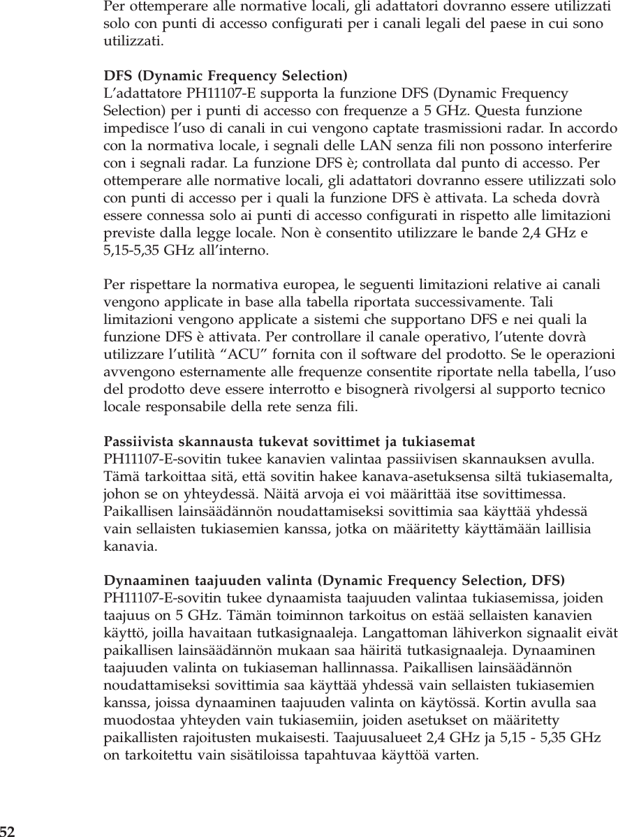 Per ottemperare alle normative locali, gli adattatori dovranno essere utilizzatisolo con punti di accesso configurati per i canali legali del paese in cui sonoutilizzati.DFS (Dynamic Frequency Selection)L’adattatore PH11107-E supporta la funzione DFS (Dynamic FrequencySelection) per i punti di accesso con frequenze a 5 GHz. Questa funzioneimpedisce l’uso di canali in cui vengono captate trasmissioni radar. In accordocon la normativa locale, i segnali delle LAN senza fili non possono interferirecon i segnali radar. La funzione DFS è; controllata dal punto di accesso. Perottemperare alle normative locali, gli adattatori dovranno essere utilizzati solocon punti di accesso per i quali la funzione DFS è attivata. La scheda dovràessere connessa solo ai punti di accesso configurati in rispetto alle limitazionipreviste dalla legge locale. Non è consentito utilizzare le bande 2,4 GHz e5,15-5,35 GHz all’interno.Per rispettare la normativa europea, le seguenti limitazioni relative ai canalivengono applicate in base alla tabella riportata successivamente. Talilimitazioni vengono applicate a sistemi che supportano DFS e nei quali lafunzione DFS è attivata. Per controllare il canale operativo, l’utente dovràutilizzare l’utilità “ACU” fornita con il software del prodotto. Se le operazioniavvengono esternamente alle frequenze consentite riportate nella tabella, l’usodel prodotto deve essere interrotto e bisognerà rivolgersi al supporto tecnicolocale responsabile della rete senza fili.Passiivista skannausta tukevat sovittimet ja tukiasematPH11107-E-sovitin tukee kanavien valintaa passiivisen skannauksen avulla.Tämä tarkoittaa sitä, että sovitin hakee kanava-asetuksensa siltä tukiasemalta,johon se on yhteydessä. Näitä arvoja ei voi määrittää itse sovittimessa.Paikallisen lainsäädännön noudattamiseksi sovittimia saa käyttää yhdessävain sellaisten tukiasemien kanssa, jotka on määritetty käyttämään laillisiakanavia.Dynaaminen taajuuden valinta (Dynamic Frequency Selection, DFS)PH11107-E-sovitin tukee dynaamista taajuuden valintaa tukiasemissa, joidentaajuus on 5 GHz. Tämän toiminnon tarkoitus on estää sellaisten kanavienkäyttö, joilla havaitaan tutkasignaaleja. Langattoman lähiverkon signaalit eivätpaikallisen lainsäädännön mukaan saa häiritä tutkasignaaleja. Dynaaminentaajuuden valinta on tukiaseman hallinnassa. Paikallisen lainsäädännönnoudattamiseksi sovittimia saa käyttää yhdessä vain sellaisten tukiasemienkanssa, joissa dynaaminen taajuuden valinta on käytössä. Kortin avulla saamuodostaa yhteyden vain tukiasemiin, joiden asetukset on määritettypaikallisten rajoitusten mukaisesti. Taajuusalueet 2,4 GHz ja 5,15 - 5,35 GHzon tarkoitettu vain sisätiloissa tapahtuvaa käyttöä varten.52