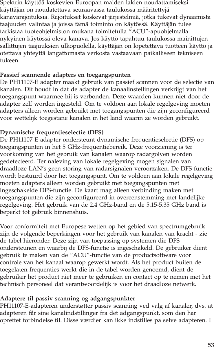 Spektrin käyttöä koskevien Euroopan maiden lakien noudattamiseksikäyttäjän on noudatettava seuraavassa taulukossa määritettyjäkanavarajoituksia. Rajoitukset koskevat järjestelmiä, jotka tukevat dynaamistataajuuden valintaa ja joissa tämä toiminto on käytössä. Käyttäjän tuleetarkistaa tuoteohjelmiston mukana toimitetulla “ACU”-apuohjelmallanykyinen käytössä oleva kanava. Jos käyttö tapahtuu taulukossa mainittujensallittujen taajuuksien ulkopuolella, käyttäjän on lopetettava tuotteen käyttö jaotettava yhteyttä langattomasta verkosta vastaavaan paikalliseen tekniseentukeen.Passief scannende adapters en toegangspuntenDe PH11107-E adapter maakt gebruik van passief scannen voor de selectie vankanalen. Dit houdt in dat de adapter de kanaalinstellingen verkrijgt van hettoegangspunt waarmee hij is verbonden. Deze waarden kunnen niet door deadapter zelf worden ingesteld. Om te voldoen aan lokale regelgeving moetenadapters alleen worden gebruikt met toegangspunten die zijn geconfigureerdvoor wettelijk toegestane kanalen in het land waarin ze worden gebruikt.Dynamische frequentieselectie (DFS)De PH11107-E adapter ondersteunt dynamische frequentieselectie (DFS) optoegangspunten in het 5 GHz-frequentiebereik. Deze voorziening is tervoorkoming van het gebruik van kanalen waarop radargolven wordengedetecteerd. Ter naleving van lokale regelgeving mogen signalen vandraadloze LAN’s geen storing van radarsignalen veroorzaken. De DFS-functiewordt bestuurd door het toegangspunt. Om te voldoen aan lokale regelgevingmoeten adapters alleen worden gebruikt met toegangspunten metingeschakelde DFS-functie. De kaart mag alleen verbinding maken mettoegangspunten die zijn geconfigureerd in overeenstemming met landelijkeregelgeving. Het gebruik van de 2.4 GHz-band en de 5.15-5.35 GHz band isbeperkt tot gebruik binnenshuis.Voor conformiteit met Europese wetten op het gebied van spectrumgebruikzijn de volgende beperkingen voor het gebruik van kanalen van kracht - ziede tabel hieronder. Deze zijn van toepassing op systemen die DFSondersteunen en waarbij de DFS-functie is ingeschakeld. De gebruiker dientgebruik te maken van de “ACU”-functie van de productsoftware voorcontrole van het kanaal waarop gewerkt wordt. Als het product buiten detoegelaten frequenties werkt die in de tabel worden genoemd, dient degebruiker het product niet meer te gebruiken en contact op te nemen met hettechnisch personeel dat verantwoordelijk is voor het draadloze netwerk.Adaptere til passiv scanning og adgangspunkterPH11107-E-adapteren understøtter passiv scanning ved valg af kanaler, dvs. atadapteren får sine kanalindstillinger fra det adgangspunkt, som den haroprettet forbindelse til. Disse værdier kan ikke indstilles på selve adapteren. I53