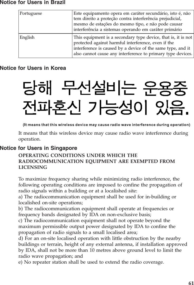 Notice for Users in BrazilPortuguese Este equipamento opera em caráter secundário, isto é, nãotem direito a proteção contra interferência prejudicial,mesmo de estações do mesmo tipo, e não pode causarinterferência a sistemas operando em caráter primárioEnglish This equipment is a secondary type device, that is, it is notprotected against harmful interference, even if theinterference is caused by a device of the same type, and italso cannot cause any interference to primary type devices.Notice for Users in KoreaIt means that this wireless device may cause radio wave interference duringoperation.Notice for Users in SingaporeOPERATING CONDITIONS UNDER WHICH THERADIOCOMMUNICATION EQUIPMENT ARE EXEMPTED FROMLICENSINGTo maximize frequency sharing while minimizing radio interference, thefollowing operating conditions are imposed to confine the propagation ofradio signals within a building or at a localished site:a) The radiocommunication equipment shall be used for in-building orlocalished on-site operations;b) The radiocommunication equipment shall operate at frequencies orfrequency bands designated by IDA on non-exclusive basis;c) The radiocommunication equipment shall not operate beyond themaximum permissible output power designated by IDA to confine thepropagation of radio signals to a small localised area;d) For an on-site localised operation with little obstruction by the nearbybuildings or terrain, height of any external antenna, if installation approvedby IDA, shall not be more than 10 metres above ground level to limit theradio wave propagation; ande) No repeater station shall be used to extend the radio coverage.61