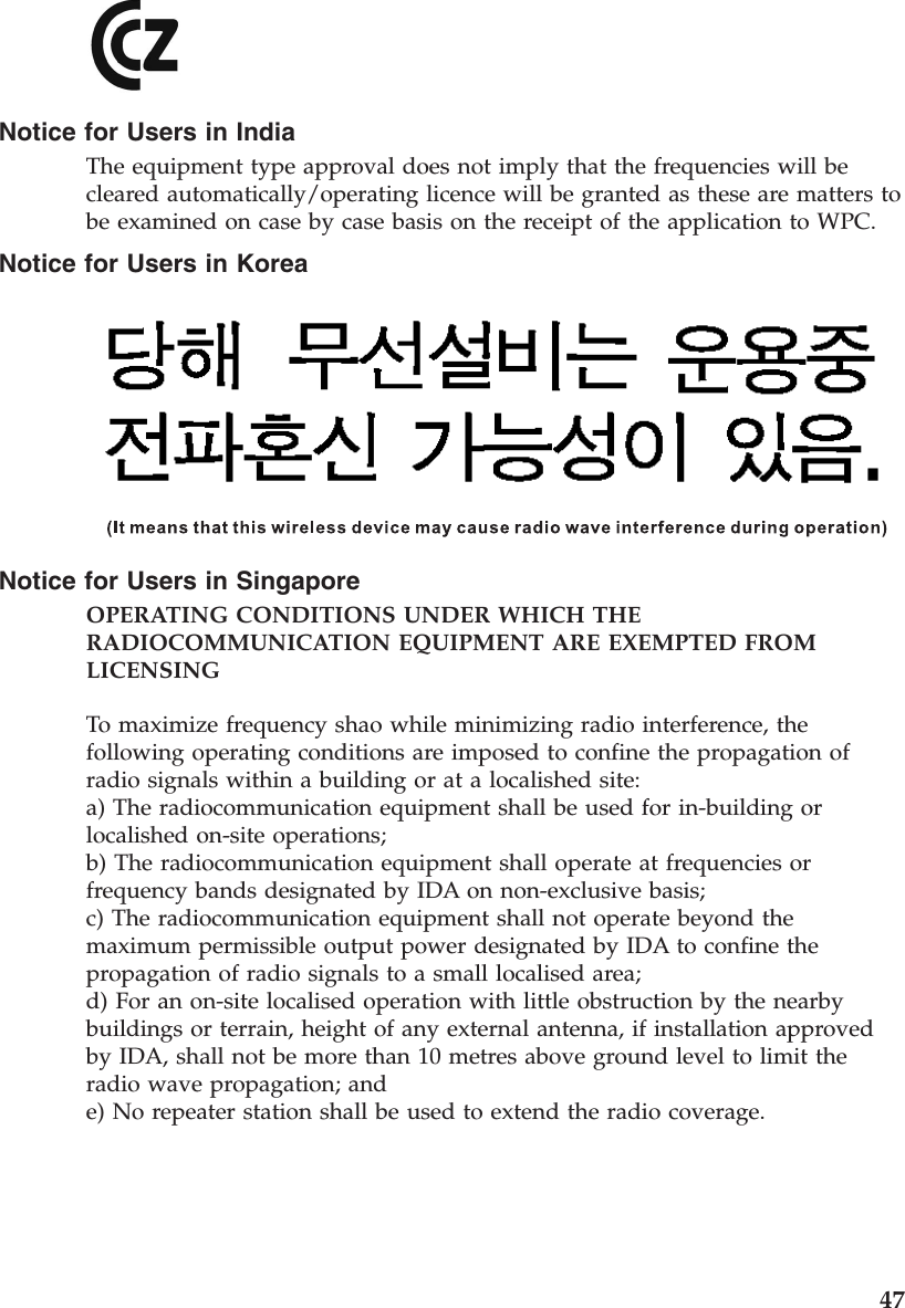 Notice for Users in IndiaThe equipment type approval does not imply that the frequencies will becleared automatically/operating licence will be granted as these are matters tobe examined on case by case basis on the receipt of the application to WPC.Notice for Users in KoreaNotice for Users in SingaporeOPERATING CONDITIONS UNDER WHICH THERADIOCOMMUNICATION EQUIPMENT ARE EXEMPTED FROMLICENSINGTo maximize frequency shao while minimizing radio interference, thefollowing operating conditions are imposed to confine the propagation ofradio signals within a building or at a localished site:a) The radiocommunication equipment shall be used for in-building orlocalished on-site operations;b) The radiocommunication equipment shall operate at frequencies orfrequency bands designated by IDA on non-exclusive basis;c) The radiocommunication equipment shall not operate beyond themaximum permissible output power designated by IDA to confine thepropagation of radio signals to a small localised area;d) For an on-site localised operation with little obstruction by the nearbybuildings or terrain, height of any external antenna, if installation approvedby IDA, shall not be more than 10 metres above ground level to limit theradio wave propagation; ande) No repeater station shall be used to extend the radio coverage.47