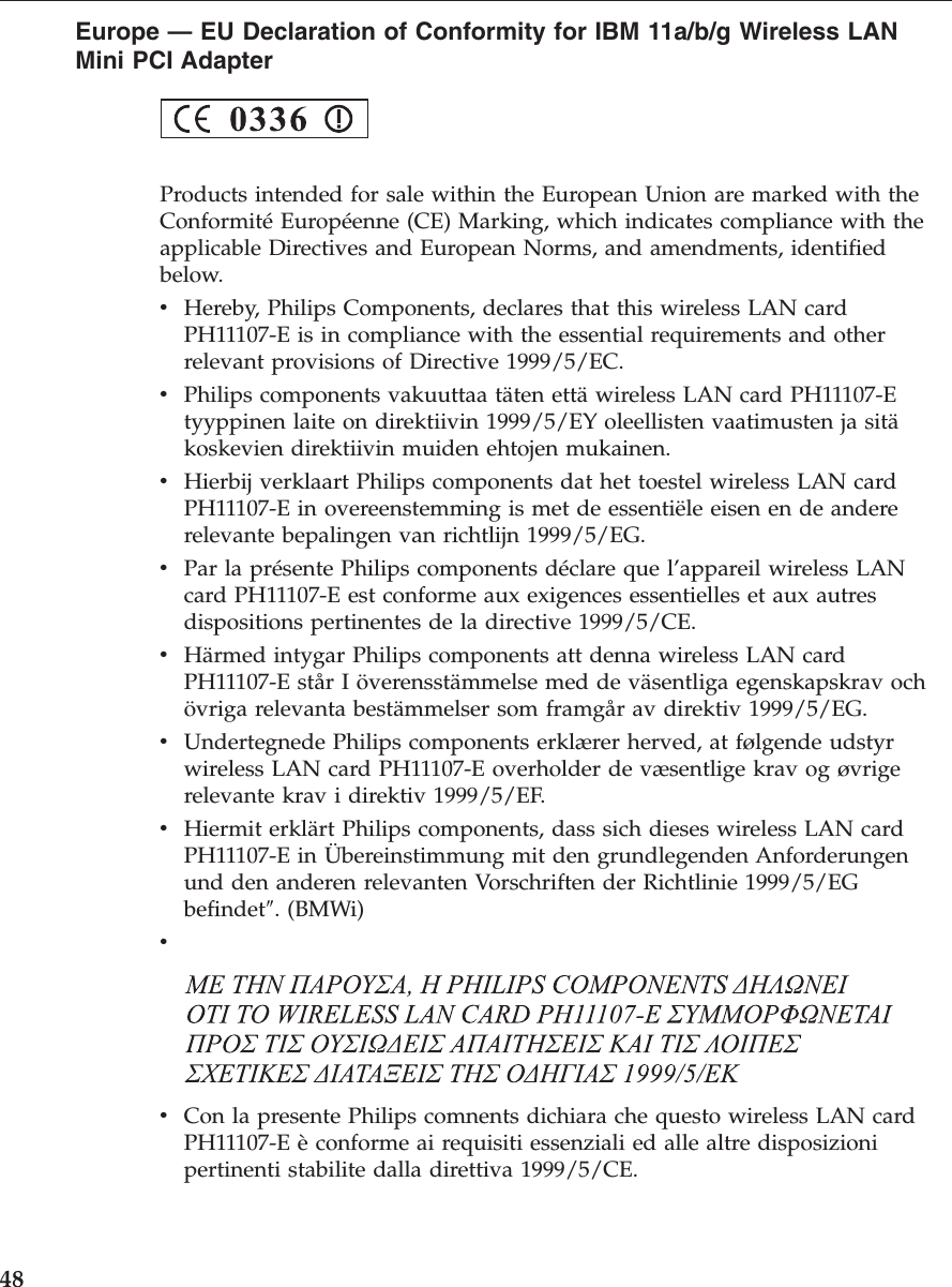 Europe — EU Declaration of Conformity for IBM 11a/b/g Wireless LANMini PCI AdapterProducts intended for sale within the European Union are marked with theConformité Européenne (CE) Marking, which indicates compliance with theapplicable Directives and European Norms, and amendments, identifiedbelow.vHereby, Philips Components, declares that this wireless LAN cardPH11107-E is in compliance with the essential requirements and otherrelevant provisions of Directive 1999/5/EC.vPhilips components vakuuttaa täten että wireless LAN card PH11107-Etyyppinen laite on direktiivin 1999/5/EY oleellisten vaatimusten ja sitäkoskevien direktiivin muiden ehtojen mukainen.vHierbij verklaart Philips components dat het toestel wireless LAN cardPH11107-E in overeenstemming is met de essentiële eisen en de andererelevante bepalingen van richtlijn 1999/5/EG.vPar la présente Philips components déclare que l’appareil wireless LANcard PH11107-E est conforme aux exigences essentielles et aux autresdispositions pertinentes de la directive 1999/5/CE.vHärmed intygar Philips components att denna wireless LAN cardPH11107-E står I överensstämmelse med de väsentliga egenskapskrav ochövriga relevanta bestämmelser som framgår av direktiv 1999/5/EG.vUndertegnede Philips components erklærer herved, at følgende udstyrwireless LAN card PH11107-E overholder de væsentlige krav og øvrigerelevante krav i direktiv 1999/5/EF.vHiermit erklärt Philips components, dass sich dieses wireless LAN cardPH11107-E in Übereinstimmung mit den grundlegenden Anforderungenund den anderen relevanten Vorschriften der Richtlinie 1999/5/EGbefindet″. (BMWi)vvCon la presente Philips comnents dichiara che questo wireless LAN cardPH11107-E è conforme ai requisiti essenziali ed alle altre disposizionipertinenti stabilite dalla direttiva 1999/5/CE.48