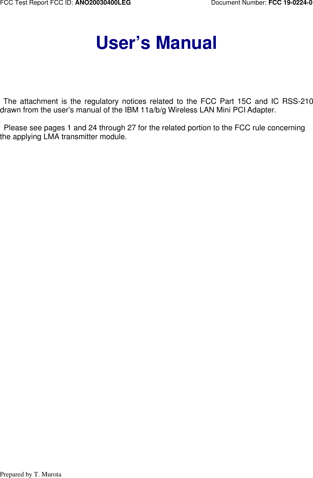 FCC Test Report FCC ID: ANO20030400LEG Document Number: FCC 19-0224-0Prepared by T. MurotaUser’s Manual The attachment is the regulatory notices related to the FCC Part 15C and IC RSS-210drawn from the user’s manual of the IBM 11a/b/g Wireless LAN Mini PCI Adapter. Please see pages 1 and 24 through 27 for the related portion to the FCC rule concerningthe applying LMA transmitter module.
