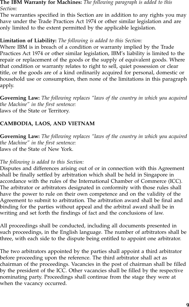 The IBM Warranty for Machines: The following paragraph is added to thisSection:The warranties specified in this Section are in addition to any rights you mayhave under the Trade Practices Act 1974 or other similar legislation and areonly limited to the extent permitted by the applicable legislation.Limitation of Liability: The following is added to this Section:Where IBM is in breach of a condition or warranty implied by the TradePractices Act 1974 or other similar legislation, IBM’s liability is limited to therepair or replacement of the goods or the supply of equivalent goods. Wherethat condition or warranty relates to right to sell, quiet possession or cleartitle, or the goods are of a kind ordinarily acquired for personal, domestic orhousehold use or consumption, then none of the limitations in this paragraphapply.Governing Law: The following replaces “laws of the country in which you acquiredthe Machine”in the first sentence:laws of the State or Territory.CAMBODIA, LAOS, AND VIETNAMGoverning Law: The following replaces “laws of the country in which you acquiredthe Machine”in the first sentence:laws of the State of New York.The following is added to this Section:Disputes and differences arising out of or in connection with this Agreementshall be finally settled by arbitration which shall be held in Singapore inaccordance with the rules of the International Chamber of Commerce (ICC).The arbitrator or arbitrators designated in conformity with those rules shallhave the power to rule on their own competence and on the validity of theAgreement to submit to arbitration. The arbitration award shall be final andbinding for the parties without appeal and the arbitral award shall be inwriting and set forth the findings of fact and the conclusions of law.All proceedings shall be conducted, including all documents presented insuch proceedings, in the English language. The number of arbitrators shall bethree, with each side to the dispute being entitled to appoint one arbitrator.The two arbitrators appointed by the parties shall appoint a third arbitratorbefore proceeding upon the reference. The third arbitrator shall act aschairman of the proceedings. Vacancies in the post of chairman shall be filledby the president of the ICC. Other vacancies shall be filled by the respectivenominating party. Proceedings shall continue from the stage they were atwhen the vacancy occurred.9