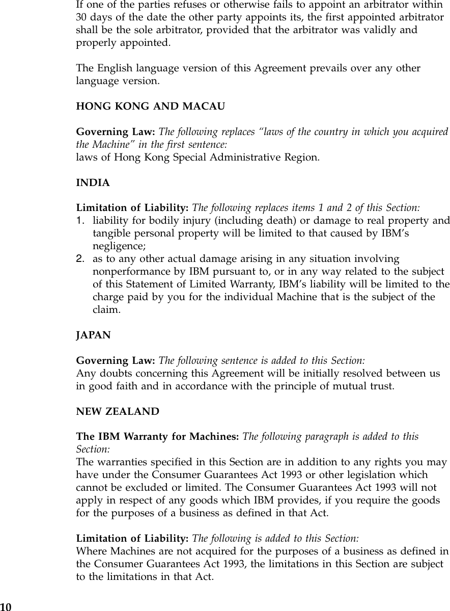 If one of the parties refuses or otherwise fails to appoint an arbitrator within30 days of the date the other party appoints its, the first appointed arbitratorshall be the sole arbitrator, provided that the arbitrator was validly andproperly appointed.The English language version of this Agreement prevails over any otherlanguage version.HONG KONG AND MACAUGoverning Law: The following replaces “laws of the country in which you acquiredthe Machine”in the first sentence:laws of Hong Kong Special Administrative Region.INDIALimitation of Liability: The following replaces items 1 and 2 of this Section:1. liability for bodily injury (including death) or damage to real property andtangible personal property will be limited to that caused by IBM’snegligence;2. as to any other actual damage arising in any situation involvingnonperformance by IBM pursuant to, or in any way related to the subjectof this Statement of Limited Warranty, IBM’s liability will be limited to thecharge paid by you for the individual Machine that is the subject of theclaim.JAPANGoverning Law: The following sentence is added to this Section:Any doubts concerning this Agreement will be initially resolved between usin good faith and in accordance with the principle of mutual trust.NEW ZEALANDThe IBM Warranty for Machines: The following paragraph is added to thisSection:The warranties specified in this Section are in addition to any rights you mayhave under the Consumer Guarantees Act 1993 or other legislation whichcannot be excluded or limited. The Consumer Guarantees Act 1993 will notapply in respect of any goods which IBM provides, if you require the goodsfor the purposes of a business as defined in that Act.Limitation of Liability: The following is added to this Section:Where Machines are not acquired for the purposes of a business as defined inthe Consumer Guarantees Act 1993, the limitations in this Section are subjectto the limitations in that Act.10