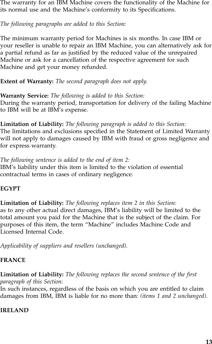 The warranty for an IBM Machine covers the functionality of the Machine forits normal use and the Machine’s conformity to its Specifications.The following paragraphs are added to this Section:The minimum warranty period for Machines is six months. In case IBM oryour reseller is unable to repair an IBM Machine, you can alternatively ask fora partial refund as far as justified by the reduced value of the unrepairedMachine or ask for a cancellation of the respective agreement for suchMachine and get your money refunded.Extent of Warranty: The second paragraph does not apply.Warranty Service: The following is added to this Section:During the warranty period, transportation for delivery of the failing Machineto IBM will be at IBM’s expense.Limitation of Liability: The following paragraph is added to this Section:The limitations and exclusions specified in the Statement of Limited Warrantywill not apply to damages caused by IBM with fraud or gross negligence andfor express warranty.The following sentence is added to the end of item 2:IBM’s liability under this item is limited to the violation of essentialcontractual terms in cases of ordinary negligence.EGYPTLimitation of Liability: The following replaces item 2 in this Section:as to any other actual direct damages, IBM’s liability will be limited to thetotal amount you paid for the Machine that is the subject of the claim. Forpurposes of this item, the term “Machine”includes Machine Code andLicensed Internal Code.Applicability of suppliers and resellers (unchanged).FRANCELimitation of Liability: The following replaces the second sentence of the firstparagraph of this Section:In such instances, regardless of the basis on which you are entitled to claimdamages from IBM, IBM is liable for no more than: (items 1 and 2 unchanged).IRELAND13