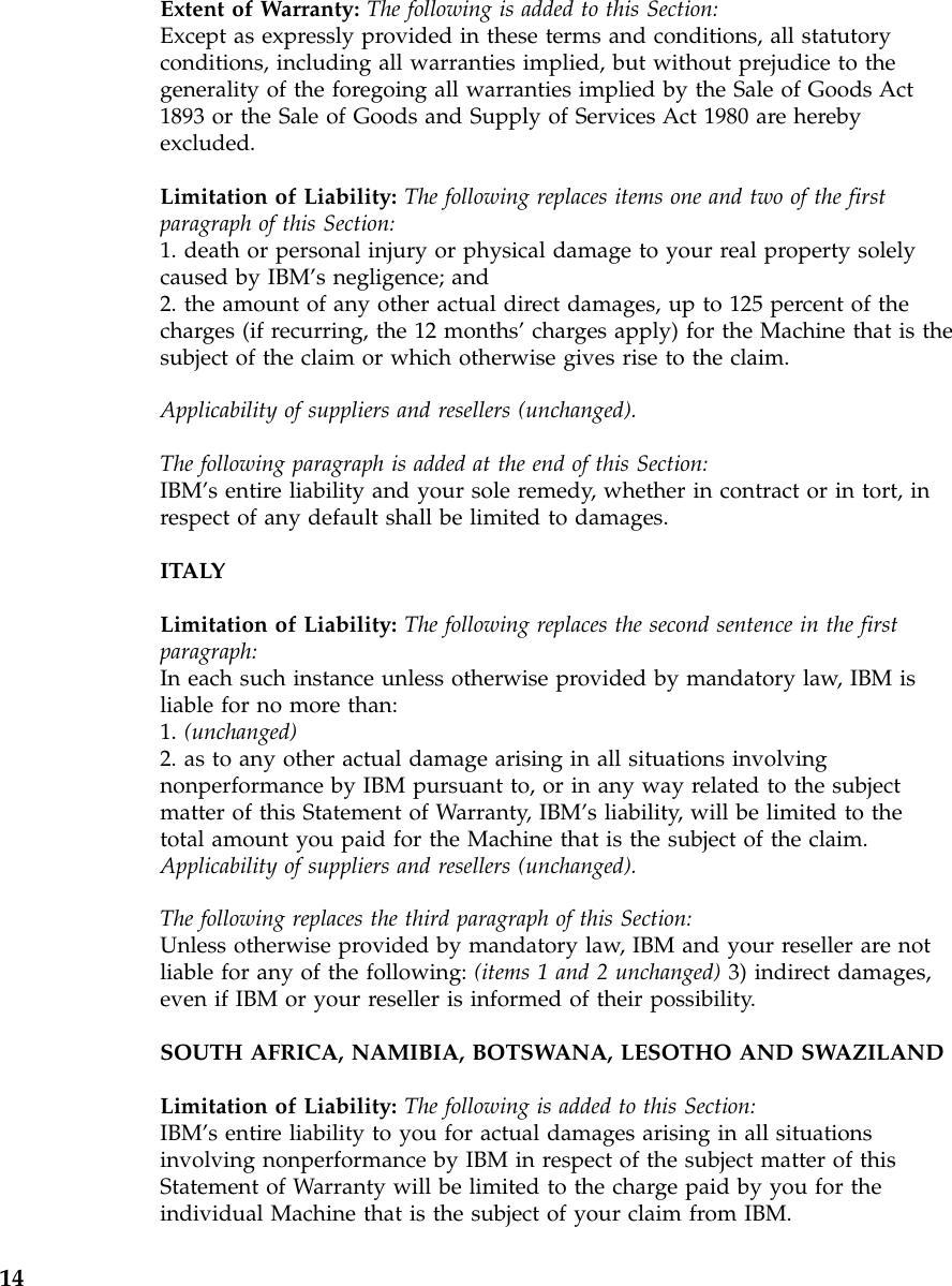 Extent of Warranty: The following is added to this Section:Except as expressly provided in these terms and conditions, all statutoryconditions, including all warranties implied, but without prejudice to thegenerality of the foregoing all warranties implied by the Sale of Goods Act1893 or the Sale of Goods and Supply of Services Act 1980 are herebyexcluded.Limitation of Liability: The following replaces items one and two of the firstparagraph of this Section:1. death or personal injury or physical damage to your real property solelycaused by IBM’s negligence; and2. the amount of any other actual direct damages, up to 125 percent of thecharges (if recurring, the 12 months’charges apply) for the Machine that is thesubject of the claim or which otherwise gives rise to the claim.Applicability of suppliers and resellers (unchanged).The following paragraph is added at the end of this Section:IBM’s entire liability and your sole remedy, whether in contract or in tort, inrespect of any default shall be limited to damages.ITALYLimitation of Liability: The following replaces the second sentence in the firstparagraph:In each such instance unless otherwise provided by mandatory law, IBM isliable for no more than:1. (unchanged)2. as to any other actual damage arising in all situations involvingnonperformance by IBM pursuant to, or in any way related to the subjectmatter of this Statement of Warranty, IBM’s liability, will be limited to thetotal amount you paid for the Machine that is the subject of the claim.Applicability of suppliers and resellers (unchanged).The following replaces the third paragraph of this Section:Unless otherwise provided by mandatory law, IBM and your reseller are notliable for any of the following: (items 1 and 2 unchanged) 3) indirect damages,even if IBM or your reseller is informed of their possibility.SOUTH AFRICA, NAMIBIA, BOTSWANA, LESOTHO AND SWAZILANDLimitation of Liability: The following is added to this Section:IBM’s entire liability to you for actual damages arising in all situationsinvolving nonperformance by IBM in respect of the subject matter of thisStatement of Warranty will be limited to the charge paid by you for theindividual Machine that is the subject of your claim from IBM.14