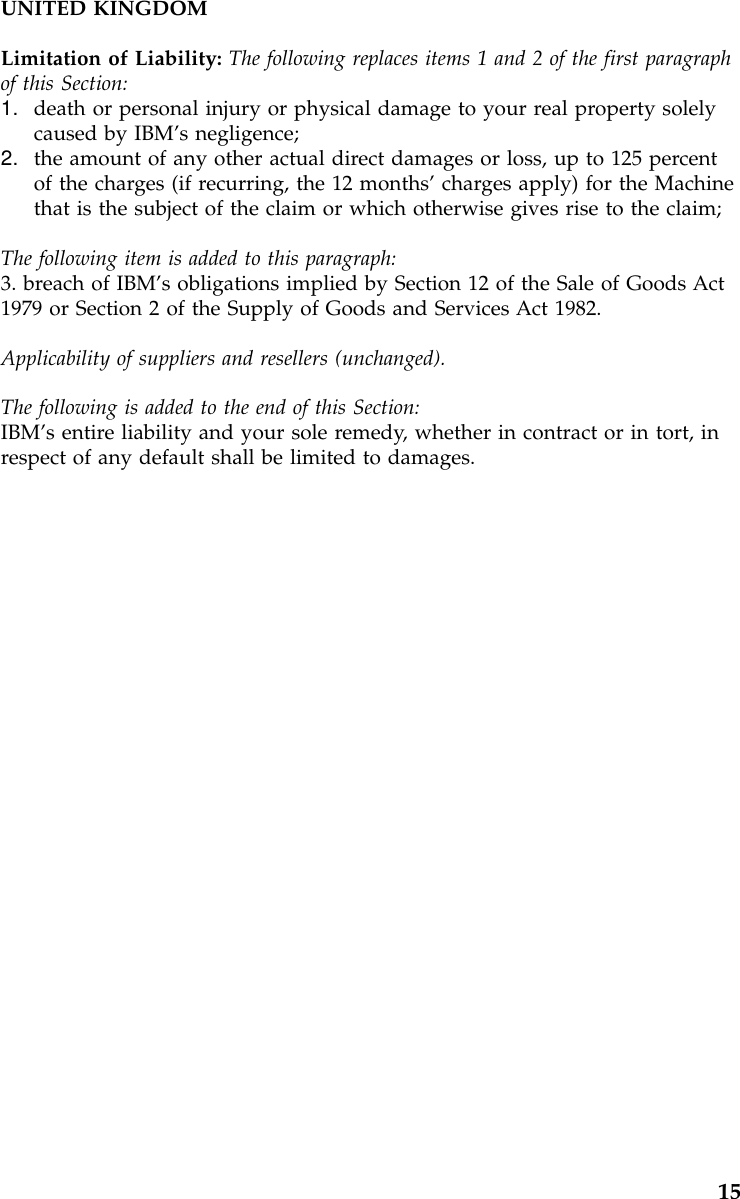 UNITED KINGDOMLimitation of Liability: The following replaces items 1 and 2 of the first paragraphof this Section:1. death or personal injury or physical damage to your real property solelycaused by IBM’s negligence;2. the amount of any other actual direct damages or loss, up to 125 percentof the charges (if recurring, the 12 months’charges apply) for the Machinethat is the subject of the claim or which otherwise gives rise to the claim;The following item is added to this paragraph:3. breach of IBM’s obligations implied by Section 12 of the Sale of Goods Act1979 or Section 2 of the Supply of Goods and Services Act 1982.Applicability of suppliers and resellers (unchanged).The following is added to the end of this Section:IBM’s entire liability and your sole remedy, whether in contract or in tort, inrespect of any default shall be limited to damages.15
