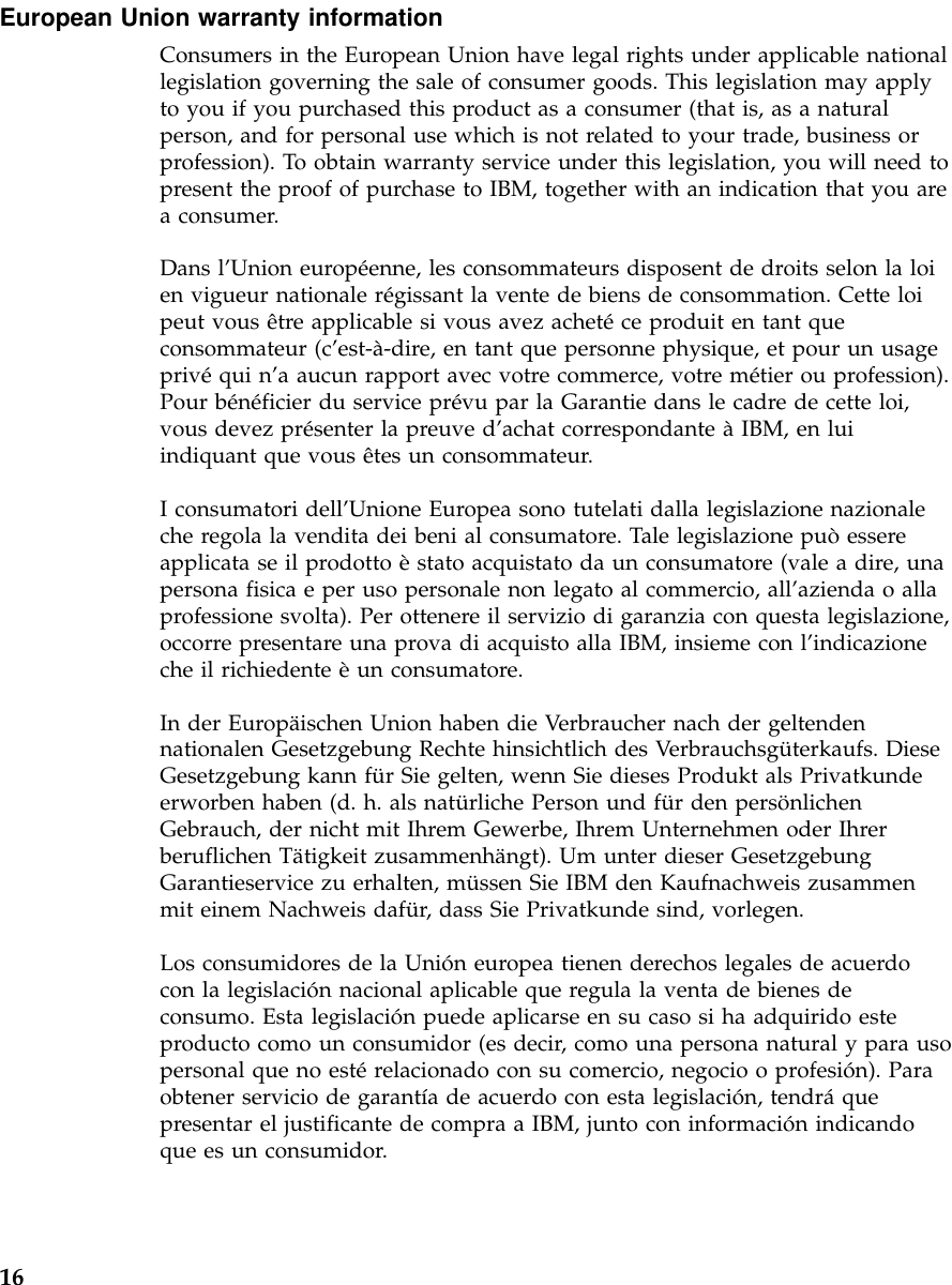 European Union warranty informationConsumers in the European Union have legal rights under applicable nationallegislation governing the sale of consumer goods. This legislation may applyto you if you purchased this product as a consumer (that is, as a naturalperson, and for personal use which is not related to your trade, business orprofession). To obtain warranty service under this legislation, you will need topresent the proof of purchase to IBM, together with an indication that you area consumer.Dans l’Union européenne, les consommateurs disposent de droits selon la loien vigueur nationale régissant la vente de biens de consommation. Cette loipeut vous être applicable si vous avez achetéce produit en tant queconsommateur (c’est-à-dire, en tant que personne physique, et pour un usageprivéqui n’a aucun rapport avec votre commerce, votre métier ou profession).Pour bénéficier du service prévu par la Garantie dans le cadre de cette loi,vous devez présenter la preuve d’achat correspondante àIBM, en luiindiquant que vous êtes un consommateur.I consumatori dell’Unione Europea sono tutelati dalla legislazione nazionaleche regola la vendita dei beni al consumatore. Tale legislazione puòessereapplicata se il prodotto èstato acquistato da un consumatore (vale a dire, unapersona fisica e per uso personale non legato al commercio, all’azienda o allaprofessione svolta). Per ottenere il servizio di garanzia con questa legislazione,occorre presentare una prova di acquisto alla IBM, insieme con l’indicazioneche il richiedente èun consumatore.In der Europäischen Union haben die Verbraucher nach der geltendennationalen Gesetzgebung Rechte hinsichtlich des Verbrauchsgüterkaufs. DieseGesetzgebung kann für Sie gelten, wenn Sie dieses Produkt als Privatkundeerworben haben (d. h. als natürliche Person und für den persönlichenGebrauch, der nicht mit Ihrem Gewerbe, Ihrem Unternehmen oder Ihrerberuflichen Tätigkeit zusammenhängt). Um unter dieser GesetzgebungGarantieservice zu erhalten, müssen Sie IBM den Kaufnachweis zusammenmit einem Nachweis dafür, dass Sie Privatkunde sind, vorlegen.Los consumidores de la Unión europea tienen derechos legales de acuerdocon la legislación nacional aplicable que regula la venta de bienes deconsumo. Esta legislación puede aplicarse en su caso si ha adquirido esteproducto como un consumidor (es decir, como una persona natural y para usopersonal que no estérelacionado con su comercio, negocio o profesión). Paraobtener servicio de garantía de acuerdo con esta legislación, tendráquepresentar el justificante de compra a IBM, junto con información indicandoque es un consumidor.16