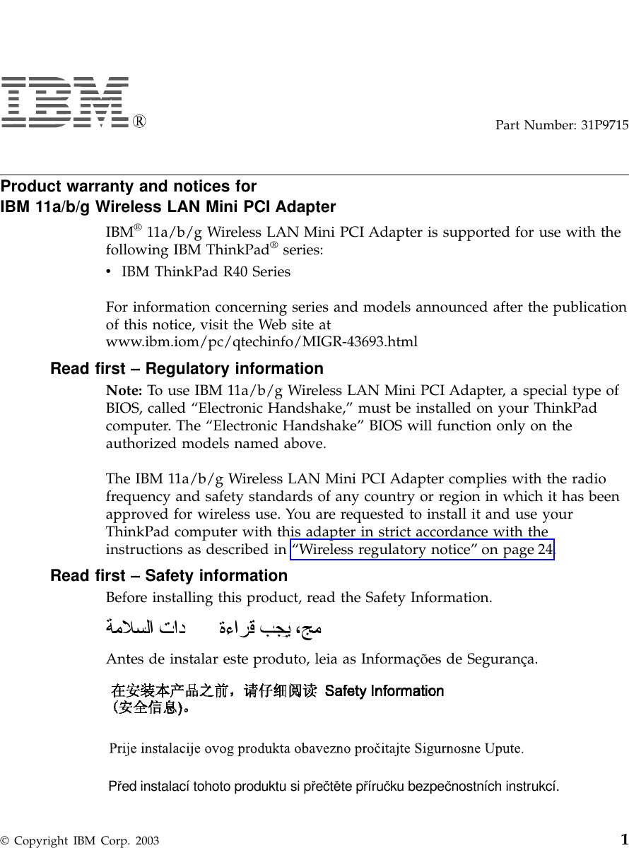 Part Number: 31P9715Product warranty and notices forIBM 11a/b/g Wireless LAN Mini PCI AdapterIBM®11a/b/g Wireless LAN Mini PCI Adapter is supported for use with thefollowing IBM ThinkPad®series:vIBM ThinkPad R40 SeriesFor information concerning series and models announced after the publicationof this notice, visit the Web site atwww.ibm.iom/pc/qtechinfo/MIGR-43693.htmlRead first – Regulatory informationNote: To use IBM 11a/b/g Wireless LAN Mini PCI Adapter, a special type ofBIOS, called “Electronic Handshake,” must be installed on your ThinkPadcomputer. The “Electronic Handshake” BIOS will function only on theauthorized models named above.The IBM 11a/b/g Wireless LAN Mini PCI Adapter complies with the radiofrequency and safety standards of any country or region in which it has beenapproved for wireless use. You are requested to install it and use yourThinkPad computer with this adapter in strict accordance with theinstructions as described in “Wireless regulatory notice” on page 24.Read first – Safety informationBefore installing this product, read the Safety Information.Antes de instalar este produto, leia as Informações de Segurança.Pred instalací tohoto produktu si prectete prírucku bezpecnostních instrukcí.© Copyright IBM Corp. 2003 1