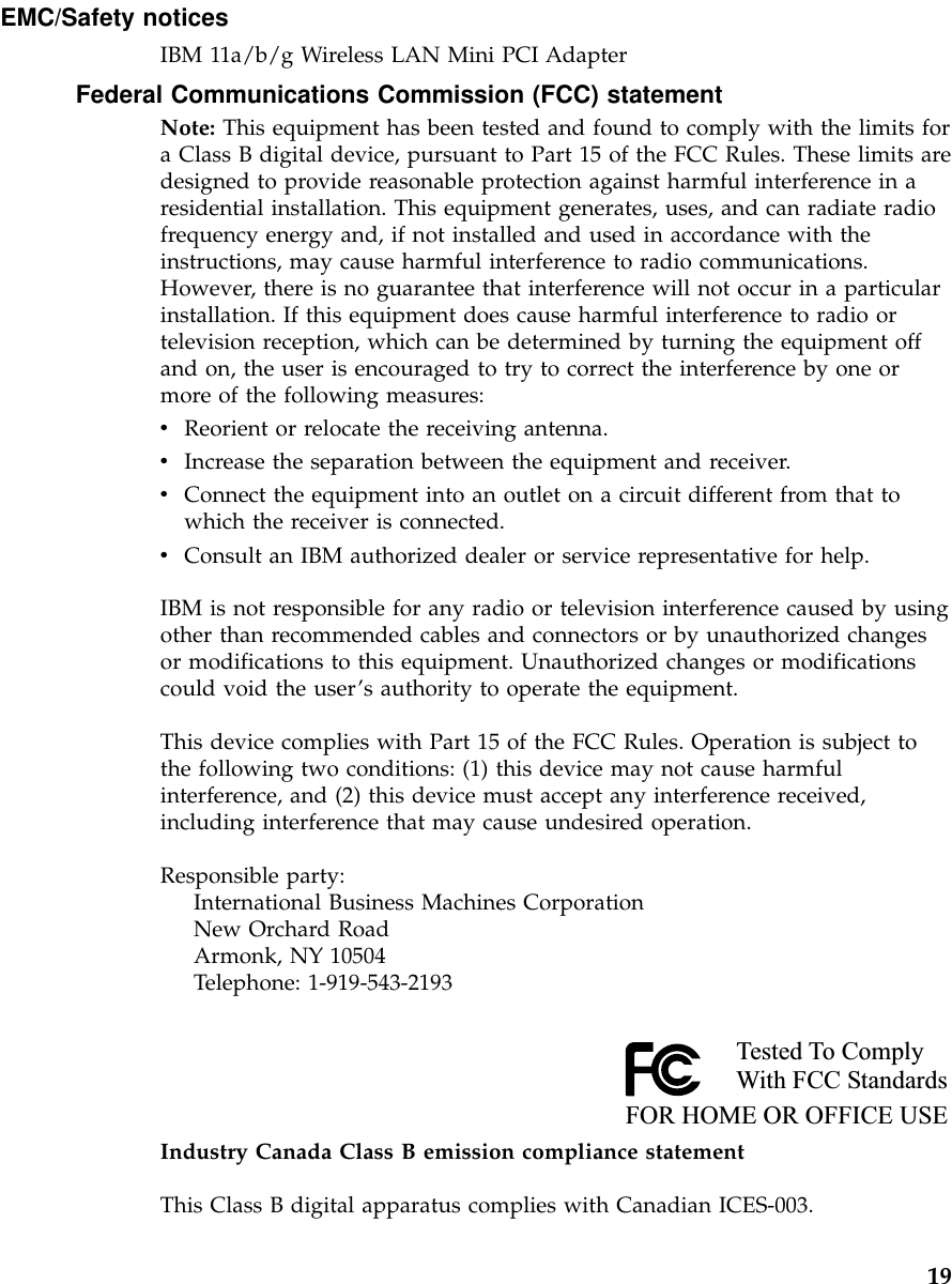 EMC/Safety noticesIBM 11a/b/g Wireless LAN Mini PCI AdapterFederal Communications Commission (FCC) statementNote: This equipment has been tested and found to comply with the limits fora Class B digital device, pursuant to Part 15 of the FCC Rules. These limits aredesigned to provide reasonable protection against harmful interference in aresidential installation. This equipment generates, uses, and can radiate radiofrequency energy and, if not installed and used in accordance with theinstructions, may cause harmful interference to radio communications.However, there is no guarantee that interference will not occur in a particularinstallation. If this equipment does cause harmful interference to radio ortelevision reception, which can be determined by turning the equipment offand on, the user is encouraged to try to correct the interference by one ormore of the following measures:vReorient or relocate the receiving antenna.vIncrease the separation between the equipment and receiver.vConnect the equipment into an outlet on a circuit different from that towhich the receiver is connected.vConsult an IBM authorized dealer or service representative for help.IBM is not responsible for any radio or television interference caused by usingother than recommended cables and connectors or by unauthorized changesor modifications to this equipment. Unauthorized changes or modificationscould void the user’s authority to operate the equipment.This device complies with Part 15 of the FCC Rules. Operation is subject tothe following two conditions: (1) this device may not cause harmfulinterference, and (2) this device must accept any interference received,including interference that may cause undesired operation.Responsible party:International Business Machines CorporationNew Orchard RoadArmonk, NY 10504Telephone: 1-919-543-2193Tested To ComplyWith FCC StandardsFOR HOME OR OFFICE USEIndustry Canada Class B emission compliance statementThis Class B digital apparatus complies with Canadian ICES-003.19