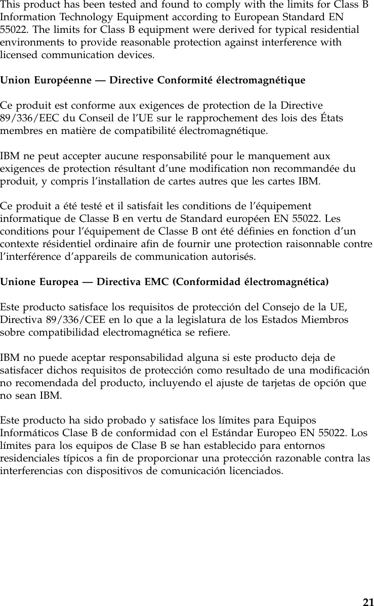 This product has been tested and found to comply with the limits for Class BInformation Technology Equipment according to European Standard EN55022. The limits for Class B equipment were derived for typical residentialenvironments to provide reasonable protection against interference withlicensed communication devices.Union Européenne —Directive ConformitéélectromagnétiqueCe produit est conforme aux exigences de protection de la Directive89/336/EEC du Conseil de l’UE sur le rapprochement des lois des Étatsmembres en matière de compatibilitéélectromagnétique.IBM ne peut accepter aucune responsabilitépour le manquement auxexigences de protection résultant d’une modification non recommandéeduproduit, y compris l’installation de cartes autres que les cartes IBM.Ce produit a ététestéet il satisfait les conditions de l’équipementinformatique de Classe B en vertu de Standard européen EN 55022. Lesconditions pour l’équipement de Classe B ont étédéfinies en fonction d’uncontexte résidentiel ordinaire afin de fournir une protection raisonnable contrel’interférence d’appareils de communication autorisés.Unione Europea —Directiva EMC (Conformidad électromagnética)Este producto satisface los requisitos de protección del Consejo de la UE,Directiva 89/336/CEE en lo que a la legislatura de los Estados Miembrossobre compatibilidad electromagnética se refiere.IBM no puede aceptar responsabilidad alguna si este producto deja desatisfacer dichos requisitos de protección como resultado de una modificaciónno recomendada del producto, incluyendo el ajuste de tarjetas de opción queno sean IBM.Este producto ha sido probado y satisface los límites para EquiposInformáticos Clase B de conformidad con el Estándar Europeo EN 55022. Loslímites para los equipos de Clase B se han establecido para entornosresidenciales típicos a fin de proporcionar una protección razonable contra lasinterferencias con dispositivos de comunicación licenciados.21