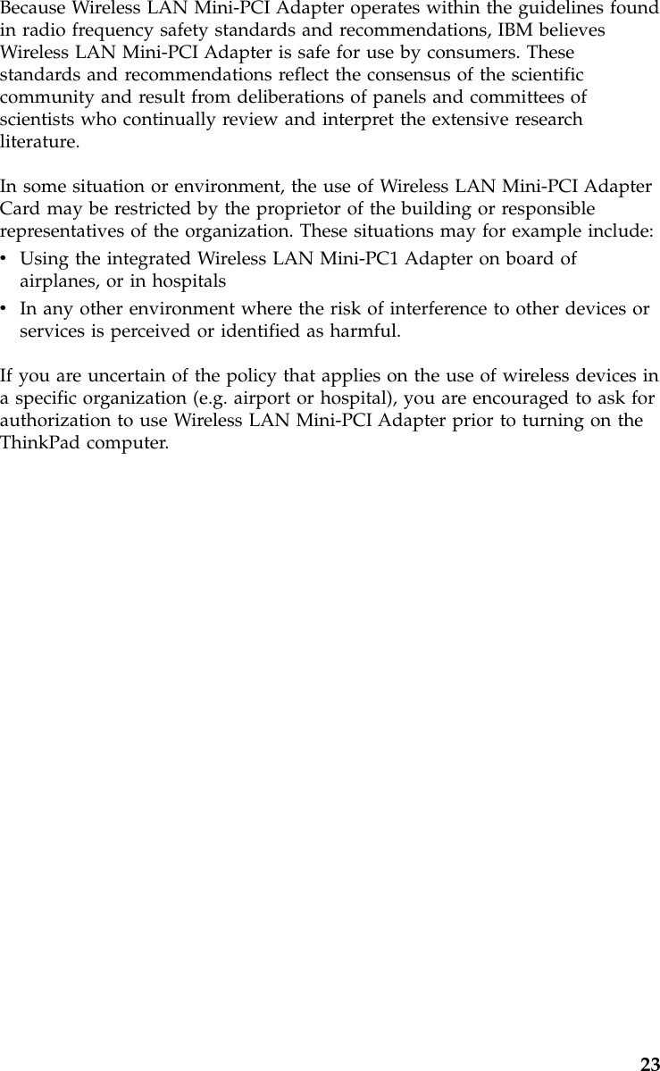 Because Wireless LAN Mini-PCI Adapter operates within the guidelines foundin radio frequency safety standards and recommendations, IBM believesWireless LAN Mini-PCI Adapter is safe for use by consumers. Thesestandards and recommendations reflect the consensus of the scientificcommunity and result from deliberations of panels and committees ofscientists who continually review and interpret the extensive researchliterature.In some situation or environment, the use of Wireless LAN Mini-PCI AdapterCard may be restricted by the proprietor of the building or responsiblerepresentatives of the organization. These situations may for example include:vUsing the integrated Wireless LAN Mini-PC1 Adapter on board ofairplanes, or in hospitalsvIn any other environment where the risk of interference to other devices orservices is perceived or identified as harmful.If you are uncertain of the policy that applies on the use of wireless devices ina specific organization (e.g. airport or hospital), you are encouraged to ask forauthorization to use Wireless LAN Mini-PCI Adapter prior to turning on theThinkPad computer.23