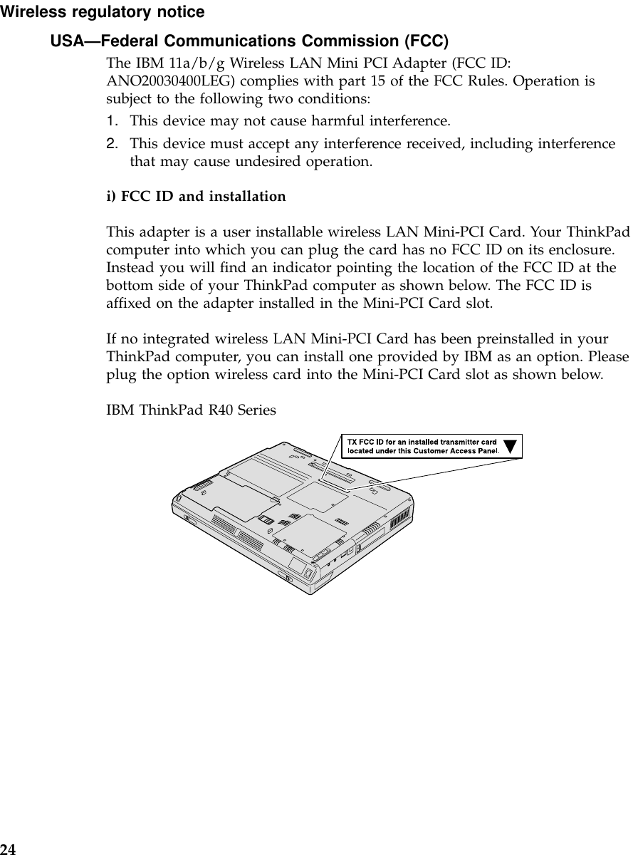 Wireless regulatory noticeUSA—Federal Communications Commission (FCC)The IBM 11a/b/g Wireless LAN Mini PCI Adapter (FCC ID:ANO20030400LEG) complies with part 15 of the FCC Rules. Operation issubject to the following two conditions:1. This device may not cause harmful interference.2. This device must accept any interference received, including interferencethat may cause undesired operation.i) FCC ID and installationThis adapter is a user installable wireless LAN Mini-PCI Card. Your ThinkPadcomputer into which you can plug the card has no FCC ID on its enclosure.Instead you will find an indicator pointing the location of the FCC ID at thebottom side of your ThinkPad computer as shown below. The FCC ID isaffixed on the adapter installed in the Mini-PCI Card slot.If no integrated wireless LAN Mini-PCI Card has been preinstalled in yourThinkPad computer, you can install one provided by IBM as an option. Pleaseplug the option wireless card into the Mini-PCI Card slot as shown below.IBM ThinkPad R40 Series24