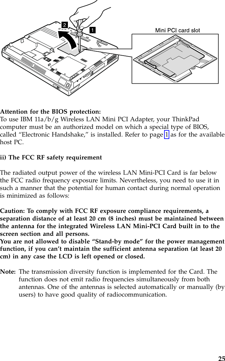 Attention for the BIOS protection:To use IBM 11a/b/g Wireless LAN Mini PCI Adapter, your ThinkPadcomputer must be an authorized model on which a special type of BIOS,called “Electronic Handshake,”is installed. Refer to page 1 as for the availablehost PC.ii) The FCC RF safety requirementThe radiated output power of the wireless LAN Mini-PCI Card is far belowthe FCC radio frequency exposure limits. Nevertheless, you need to use it insuch a manner that the potential for human contact during normal operationis minimized as follows:Caution: To comply with FCC RF exposure compliance requirements, aseparation distance of at least 20 cm (8 inches) must be maintained betweenthe antenna for the integrated Wireless LAN Mini-PCI Card built in to thescreen section and all persons.You are not allowed to disable “Stand-by mode”for the power managementfunction, if you can’t maintain the sufficient antenna separation (at least 20cm) in any case the LCD is left opened or closed.Note: The transmission diversity function is implemented for the Card. Thefunction does not emit radio frequencies simultaneously from bothantennas. One of the antennas is selected automatically or manually (byusers) to have good quality of radiocommunication.25