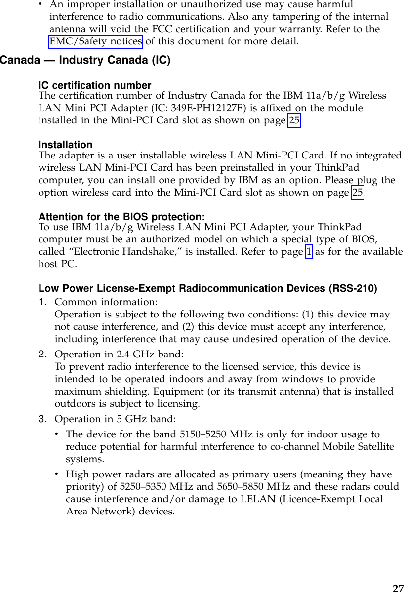 vAn improper installation or unauthorized use may cause harmfulinterference to radio communications. Also any tampering of the internalantenna will void the FCC certification and your warranty. Refer to theEMC/Safety notices of this document for more detail.Canada —Industry Canada (IC)IC certification numberThe certification number of Industry Canada for the IBM 11a/b/g WirelessLAN Mini PCI Adapter (IC: 349E-PH12127E) is affixed on the moduleinstalled in the Mini-PCI Card slot as shown on page 25.InstallationThe adapter is a user installable wireless LAN Mini-PCI Card. If no integratedwireless LAN Mini-PCI Card has been preinstalled in your ThinkPadcomputer, you can install one provided by IBM as an option. Please plug theoption wireless card into the Mini-PCI Card slot as shown on page 25.Attention for the BIOS protection:To use IBM 11a/b/g Wireless LAN Mini PCI Adapter, your ThinkPadcomputer must be an authorized model on which a special type of BIOS,called “Electronic Handshake,”is installed. Refer to page 1 as for the availablehost PC.Low Power License-Exempt Radiocommunication Devices (RSS-210)1. Common information:Operation is subject to the following two conditions: (1) this device maynot cause interference, and (2) this device must accept any interference,including interference that may cause undesired operation of the device.2. Operation in 2.4 GHz band:To prevent radio interference to the licensed service, this device isintended to be operated indoors and away from windows to providemaximum shielding. Equipment (or its transmit antenna) that is installedoutdoors is subject to licensing.3. Operation in 5 GHz band:vThe device for the band 5150–5250 MHz is only for indoor usage toreduce potential for harmful interference to co-channel Mobile Satellitesystems.vHigh power radars are allocated as primary users (meaning they havepriority) of 5250–5350 MHz and 5650–5850 MHz and these radars couldcause interference and/or damage to LELAN (Licence-Exempt LocalArea Network) devices.27