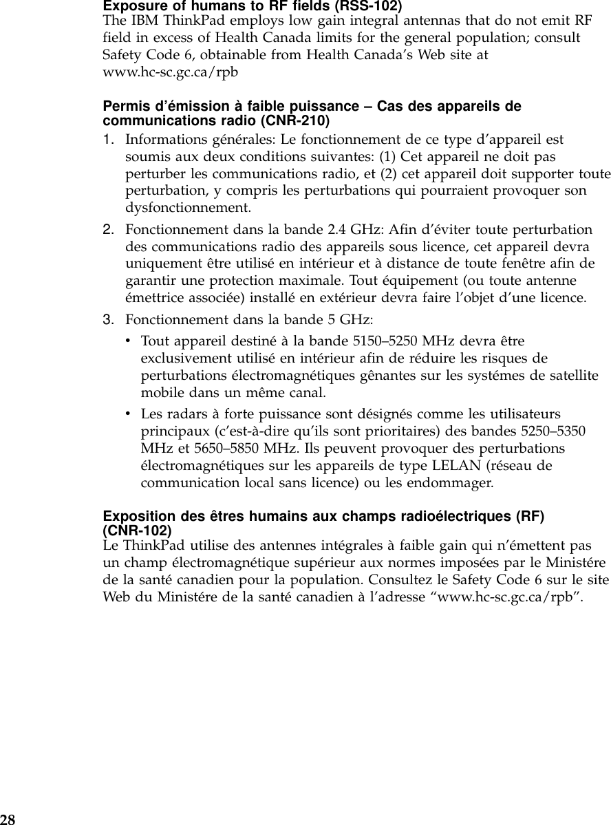 Exposure of humans to RF fields (RSS-102)The IBM ThinkPad employs low gain integral antennas that do not emit RFfield in excess of Health Canada limits for the general population; consultSafety Code 6, obtainable from Health Canada’s Web site atwww.hc-sc.gc.ca/rpbPermis d’émission àfaible puissance –Cas des appareils decommunications radio (CNR-210)1. Informations générales: Le fonctionnement de ce type d’appareil estsoumis aux deux conditions suivantes: (1) Cet appareil ne doit pasperturber les communications radio, et (2) cet appareil doit supporter touteperturbation, y compris les perturbations qui pourraient provoquer sondysfonctionnement.2. Fonctionnement dans la bande 2.4 GHz: Afin d’éviter toute perturbationdes communications radio des appareils sous licence, cet appareil devrauniquement être utiliséen intérieur et àdistance de toute fenêtre afin degarantir une protection maximale. Tout équipement (ou toute antenneémettrice associée) installéen extérieur devra faire l’objet d’une licence.3. Fonctionnement dans la bande 5 GHz:vTout appareil destinéàla bande 5150–5250 MHz devra êtreexclusivement utiliséen intérieur afin de réduire les risques deperturbations électromagnétiques gênantes sur les systémes de satellitemobile dans un même canal.vLes radars àforte puissance sont désignés comme les utilisateursprincipaux (c’est-à-dire qu’ils sont prioritaires) des bandes 5250–5350MHz et 5650–5850 MHz. Ils peuvent provoquer des perturbationsélectromagnétiques sur les appareils de type LELAN (réseau decommunication local sans licence) ou les endommager.Exposition des êtres humains aux champs radioélectriques (RF)(CNR-102)Le ThinkPad utilise des antennes intégrales àfaible gain qui n’émettent pasun champ électromagnétique supérieur aux normes imposées par le Ministérede la santécanadien pour la population. Consultez le Safety Code 6 sur le siteWeb du Ministére de la santécanadien àl’adresse “www.hc-sc.gc.ca/rpb”.28