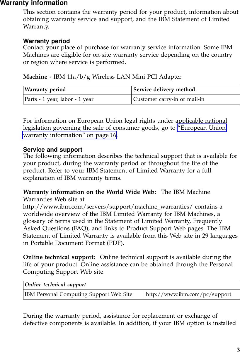 Warranty informationThis section contains the warranty period for your product, information aboutobtaining warranty service and support, and the IBM Statement of LimitedWarranty.Warranty periodContact your place of purchase for warranty service information. Some IBMMachines are eligible for on-site warranty service depending on the countryor region where service is performed.Machine - IBM 11a/b/g Wireless LAN Mini PCI AdapterWarranty period Service delivery methodParts - 1 year, labor - 1 year Customer carry-in or mail-inFor information on European Union legal rights under applicable nationallegislation governing the sale of consumer goods, go to “European Unionwarranty information”on page 16.Service and supportThe following information describes the technical support that is available foryour product, during the warranty period or throughout the life of theproduct. Refer to your IBM Statement of Limited Warranty for a fullexplanation of IBM warranty terms.Warranty information on the World Wide Web: The IBM MachineWarranties Web site athttp://www.ibm.com/servers/support/machine_warranties/ contains aworldwide overview of the IBM Limited Warranty for IBM Machines, aglossary of terms used in the Statement of Limited Warranty, FrequentlyAsked Questions (FAQ), and links to Product Support Web pages. The IBMStatement of Limited Warranty is available from this Web site in 29 languagesin Portable Document Format (PDF).Online technical support: Online technical support is available during thelife of your product. Online assistance can be obtained through the PersonalComputing Support Web site.Online technical supportIBM Personal Computing Support Web Site http://www.ibm.com/pc/supportDuring the warranty period, assistance for replacement or exchange ofdefective components is available. In addition, if your IBM option is installed3