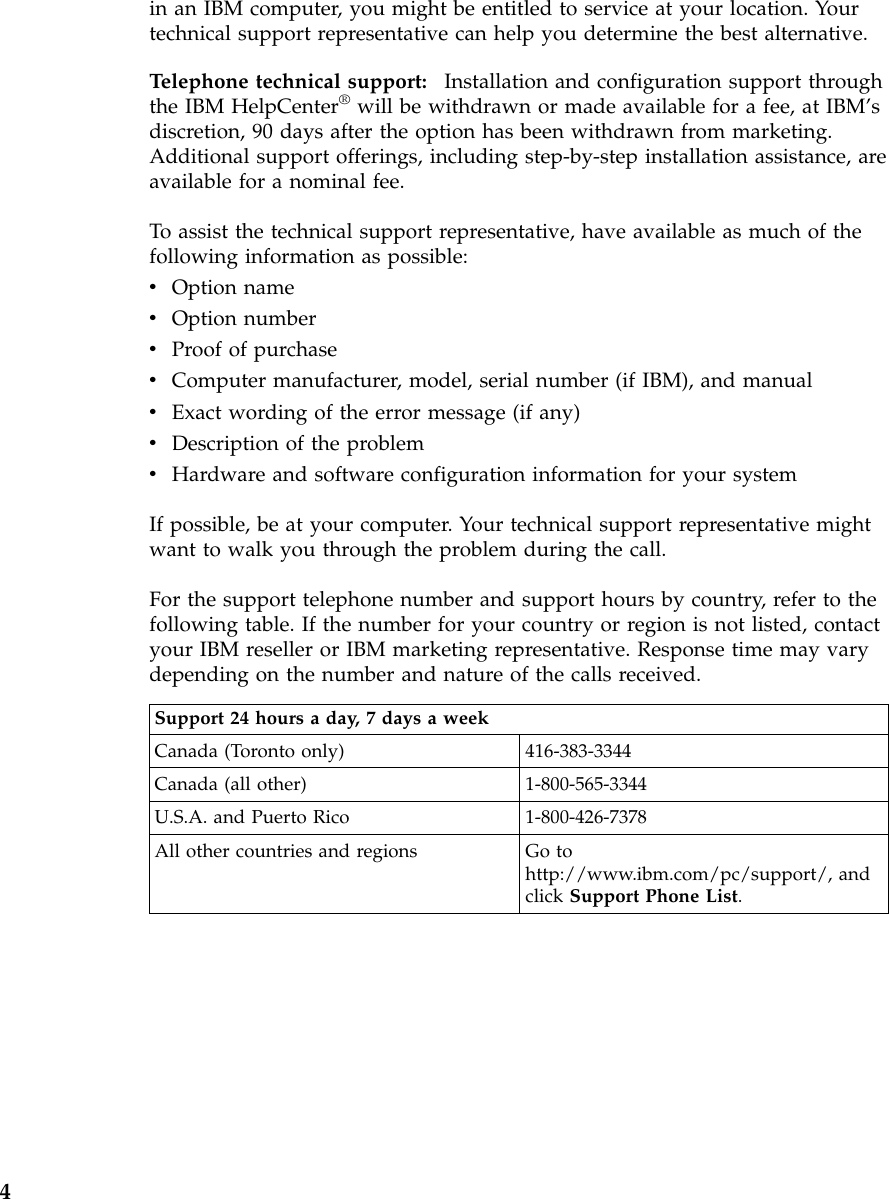 in an IBM computer, you might be entitled to service at your location. Yourtechnical support representative can help you determine the best alternative.Telephone technical support: Installation and configuration support throughthe IBM HelpCenter®will be withdrawn or made available for a fee, at IBM’sdiscretion, 90 days after the option has been withdrawn from marketing.Additional support offerings, including step-by-step installation assistance, areavailable for a nominal fee.To assist the technical support representative, have available as much of thefollowing information as possible:vOption namevOption numbervProof of purchasevComputer manufacturer, model, serial number (if IBM), and manualvExact wording of the error message (if any)vDescription of the problemvHardware and software configuration information for your systemIf possible, be at your computer. Your technical support representative mightwant to walk you through the problem during the call.For the support telephone number and support hours by country, refer to thefollowing table. If the number for your country or region is not listed, contactyour IBM reseller or IBM marketing representative. Response time may varydepending on the number and nature of the calls received.Support 24 hours a day, 7 days a weekCanada (Toronto only) 416-383-3344Canada (all other) 1-800-565-3344U.S.A. and Puerto Rico 1-800-426-7378All other countries and regions Go tohttp://www.ibm.com/pc/support/, andclick Support Phone List.4
