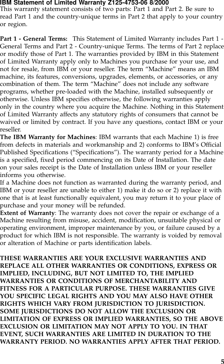 IBM Statement of Limited Warranty Z125-4753-06 8/2000This warranty statement consists of two parts: Part 1 and Part 2. Be sure toread Part 1 and the country-unique terms in Part 2 that apply to your countryor region.Part 1 - General Terms: This Statement of Limited Warranty includes Part 1 -General Terms and Part 2 - Country-unique Terms. The terms of Part 2 replaceor modify those of Part 1. The warranties provided by IBM in this Statementof Limited Warranty apply only to Machines you purchase for your use, andnot for resale, from IBM or your reseller. The term “Machine”means an IBMmachine, its features, conversions, upgrades, elements, or accessories, or anycombination of them. The term “Machine”does not include any softwareprograms, whether pre-loaded with the Machine, installed subsequently orotherwise. Unless IBM specifies otherwise, the following warranties applyonly in the country where you acquire the Machine. Nothing in this Statementof Limited Warranty affects any statutory rights of consumers that cannot bewaived or limited by contract. If you have any questions, contact IBM or yourreseller.The IBM Warranty for Machines: IBM warrants that each Machine 1) is freefrom defects in materials and workmanship and 2) conforms to IBM’s OfficialPublished Specifications (“Specifications”). The warranty period for a Machineis a specified, fixed period commencing on its Date of Installation. The dateon your sales receipt is the Date of Installation unless IBM or your resellerinforms you otherwise.If a Machine does not function as warranted during the warranty period, andIBM or your reseller are unable to either 1) make it do so or 2) replace it withone that is at least functionally equivalent, you may return it to your place ofpurchase and your money will be refunded.Extent of Warranty: The warranty does not cover the repair or exchange of aMachine resulting from misuse, accident, modification, unsuitable physical oroperating environment, improper maintenance by you, or failure caused by aproduct for which IBM is not responsible. The warranty is voided by removalor alteration of Machine or parts identification labels.THESE WARRANTIES ARE YOUR EXCLUSIVE WARRANTIES ANDREPLACE ALL OTHER WARRANTIES OR CONDITIONS, EXPRESS ORIMPLIED, INCLUDING, BUT NOT LIMITED TO, THE IMPLIEDWARRANTIES OR CONDITIONS OF MERCHANTABILITY ANDFITNESS FOR A PARTICULAR PURPOSE. THESE WARRANTIES GIVEYOU SPECIFIC LEGAL RIGHTS AND YOU MAY ALSO HAVE OTHERRIGHTS WHICH VARY FROM JURISDICTION TO JURISDICTION.SOME JURISDICTIONS DO NOT ALLOW THE EXCLUSION ORLIMITATION OF EXPRESS OR IMPLIED WARRANTIES, SO THE ABOVEEXCLUSION OR LIMITATION MAY NOT APPLY TO YOU. IN THATEVENT, SUCH WARRANTIES ARE LIMITED IN DURATION TO THEWARRANTY PERIOD. NO WARRANTIES APPLY AFTER THAT PERIOD.5