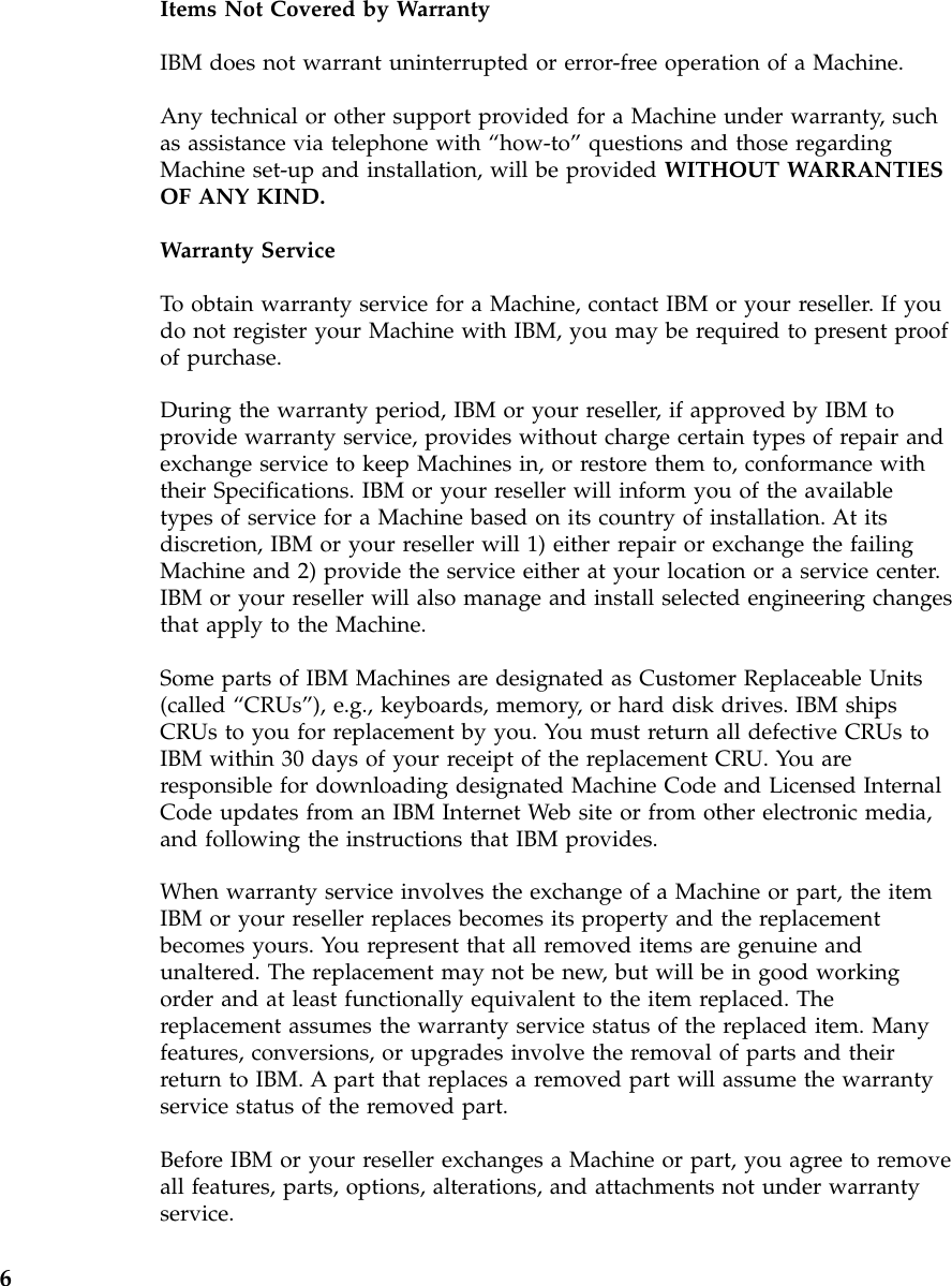 Items Not Covered by WarrantyIBM does not warrant uninterrupted or error-free operation of a Machine.Any technical or other support provided for a Machine under warranty, suchas assistance via telephone with “how-to”questions and those regardingMachine set-up and installation, will be provided WITHOUT WARRANTIESOF ANY KIND.Warranty ServiceTo obtain warranty service for a Machine, contact IBM or your reseller. If youdo not register your Machine with IBM, you may be required to present proofof purchase.During the warranty period, IBM or your reseller, if approved by IBM toprovide warranty service, provides without charge certain types of repair andexchange service to keep Machines in, or restore them to, conformance withtheir Specifications. IBM or your reseller will inform you of the availabletypes of service for a Machine based on its country of installation. At itsdiscretion, IBM or your reseller will 1) either repair or exchange the failingMachine and 2) provide the service either at your location or a service center.IBM or your reseller will also manage and install selected engineering changesthat apply to the Machine.Some parts of IBM Machines are designated as Customer Replaceable Units(called “CRUs”), e.g., keyboards, memory, or hard disk drives. IBM shipsCRUs to you for replacement by you. You must return all defective CRUs toIBM within 30 days of your receipt of the replacement CRU. You areresponsible for downloading designated Machine Code and Licensed InternalCode updates from an IBM Internet Web site or from other electronic media,and following the instructions that IBM provides.When warranty service involves the exchange of a Machine or part, the itemIBM or your reseller replaces becomes its property and the replacementbecomes yours. You represent that all removed items are genuine andunaltered. The replacement may not be new, but will be in good workingorder and at least functionally equivalent to the item replaced. Thereplacement assumes the warranty service status of the replaced item. Manyfeatures, conversions, or upgrades involve the removal of parts and theirreturn to IBM. A part that replaces a removed part will assume the warrantyservice status of the removed part.Before IBM or your reseller exchanges a Machine or part, you agree to removeall features, parts, options, alterations, and attachments not under warrantyservice.6