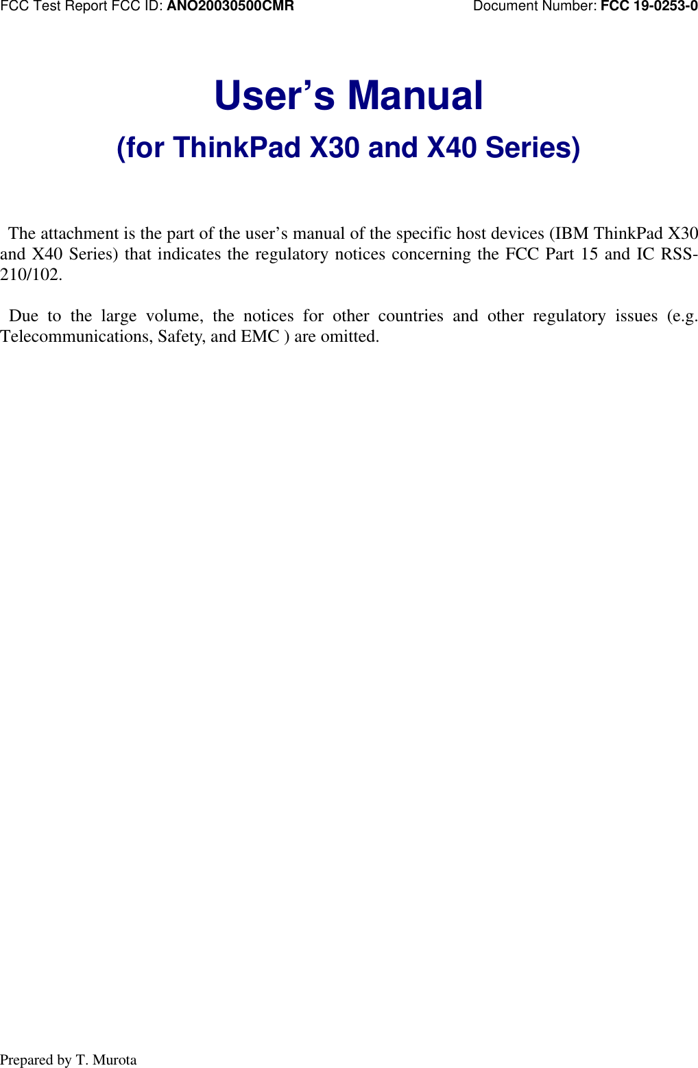 FCC Test Report FCC ID: ANO20030500CMR                         Document Number: FCC 19-0253-0Prepared by T. MurotaUser’s Manual(for ThinkPad X30 and X40 Series) The attachment is the part of the user’s manual of the specific host devices (IBM ThinkPad X30and X40 Series) that indicates the regulatory notices concerning the FCC Part 15 and IC RSS-210/102. Due to the large volume, the notices for other countries and other regulatory issues (e.g.Telecommunications, Safety, and EMC ) are omitted.